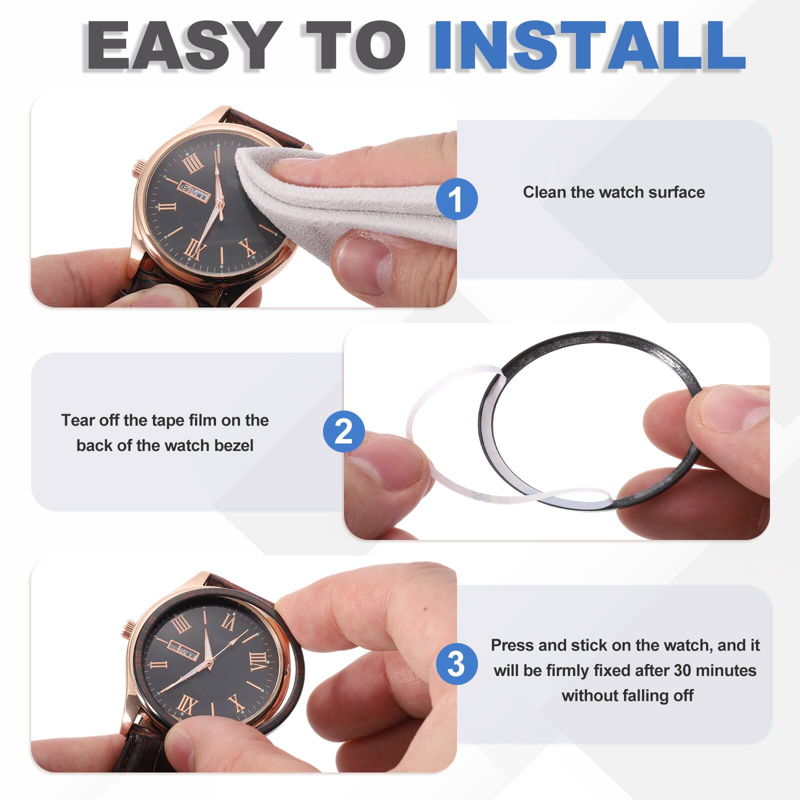 EASY TO INSTALL

1. Clean the watch surface
2. Tear off the tape film on the back of the watch bezel
3. Press and stick on the watch, and it will be firmly fixed after 30 minutes without falling off