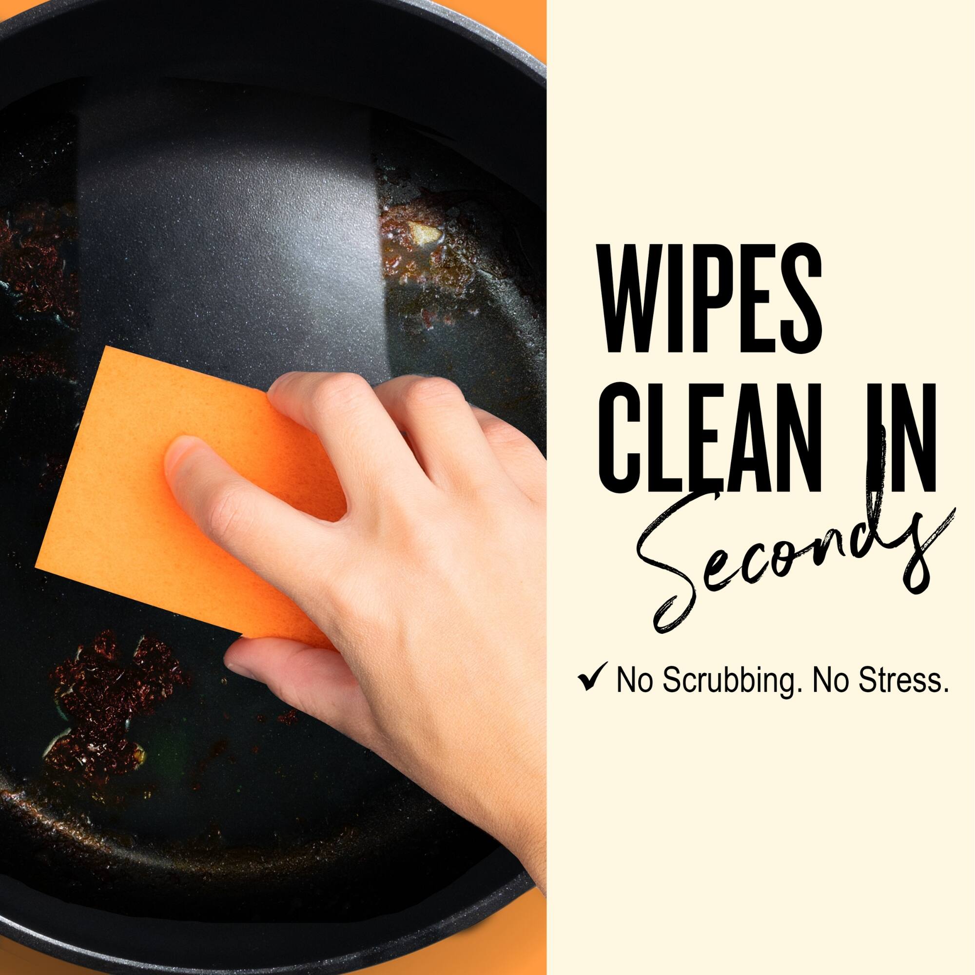 WIPES CLEAN IN Seconds  
✓ No Scrubbing. No Stress.