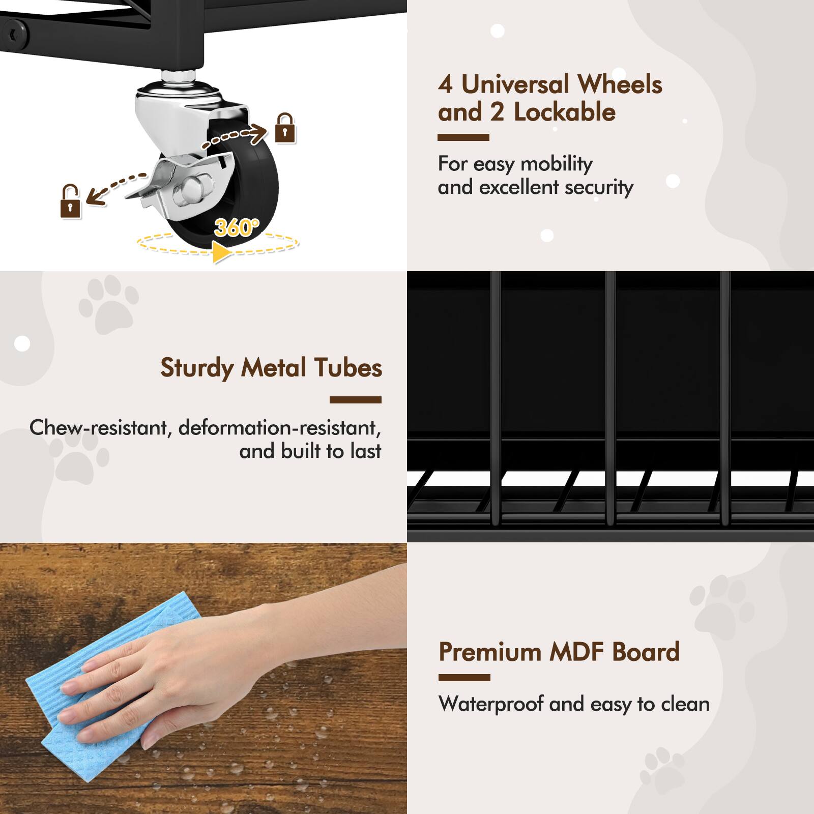 4 Universal Wheels and 2 Lockable  
For easy mobility and excellent security  

Sturdy Metal Tubes  
Chew-resistant, deformation-resistant, and built to last  

Premium MDF Board  
Waterproof and easy to clean