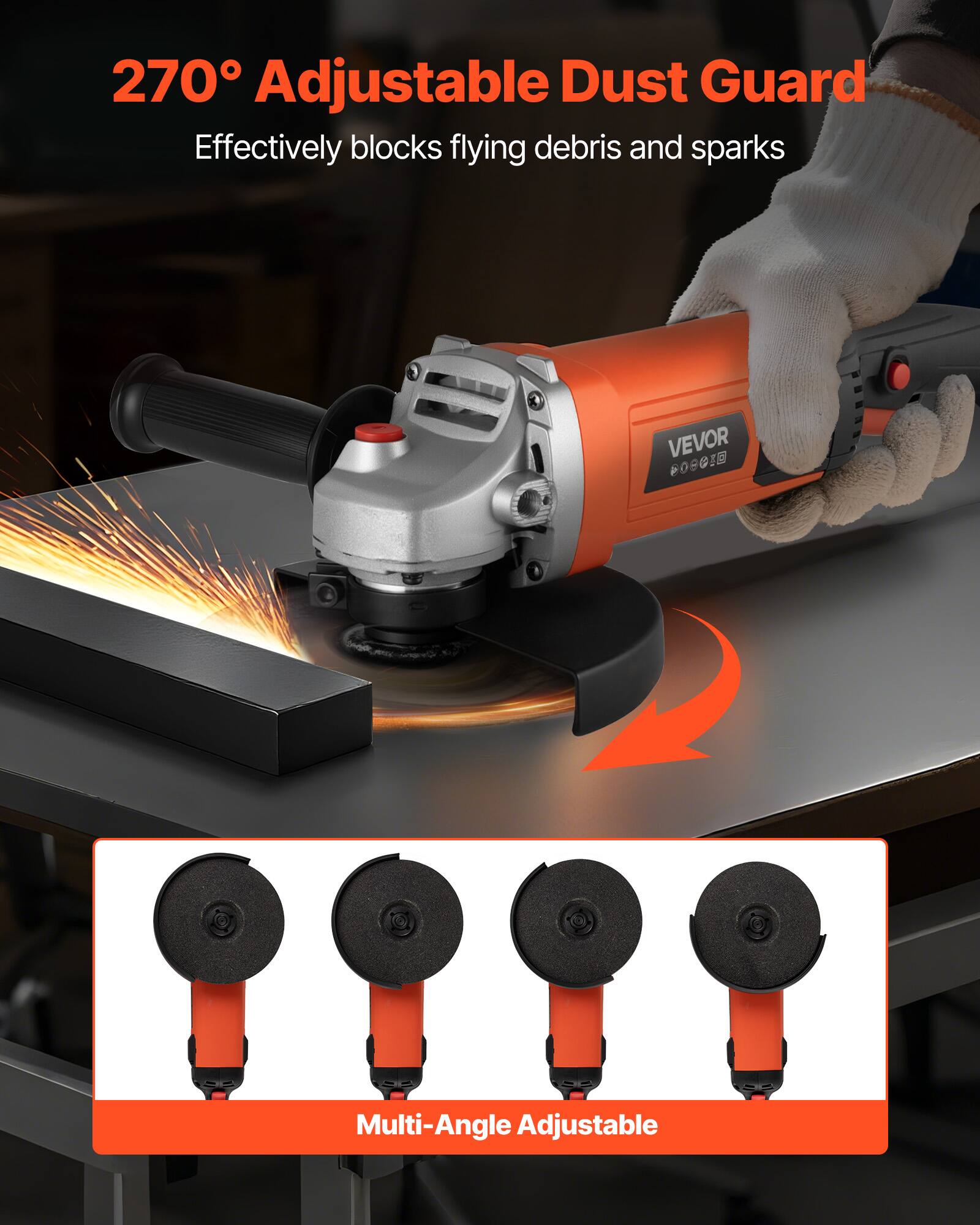 270° Adjustable Dust Guard  
Effectively blocks flying debris and sparks  

VEVOR  

Multi-Angle Adjustable