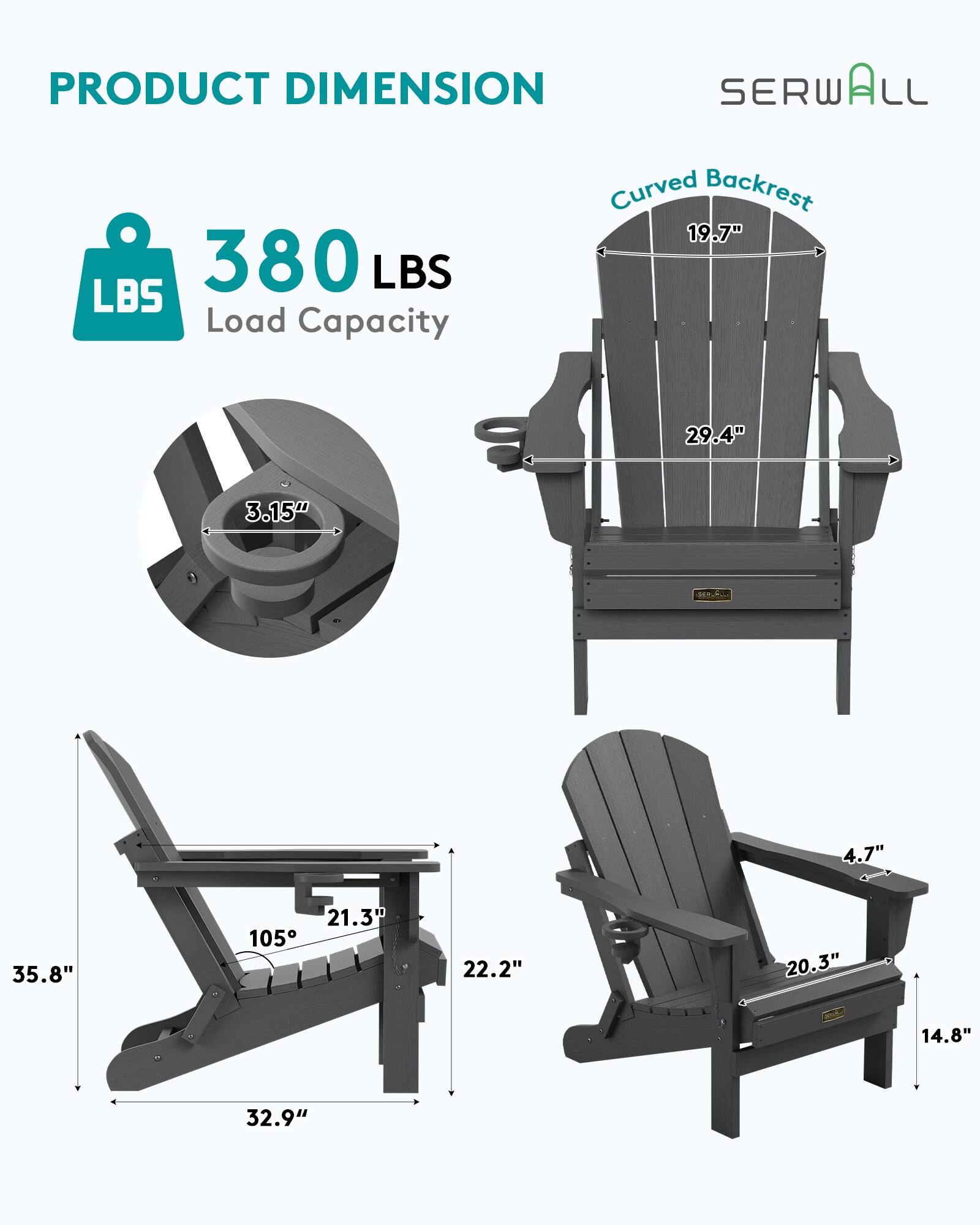 PRODUCT DIMENSION  
SERWALL  
Curved Backrest  
19.7"  
380 LBS Load Capacity  
29.4"  
3.15"  
4.7"  
35.8"  
21.3"  
105°  
22.2"  
20.3"  
14.8"  
32.9"