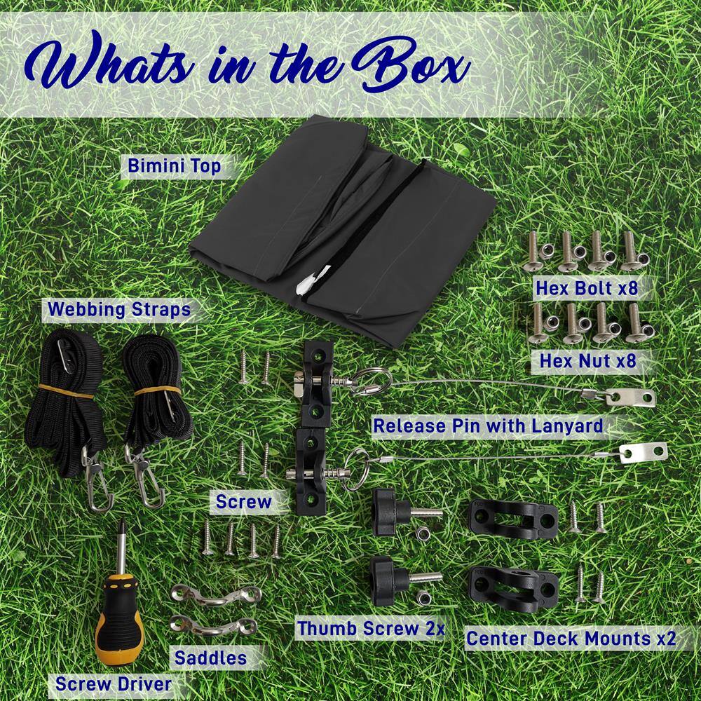 Whats in the Box  
Bimini Top  
Webbing Straps  
Hex Bolt x8  
Hex Nut x8  
Release Pin with Lanyard  
Screw  
Thumb Screw 2x  
Center Deck Mounts x2  
Screw Driver  
Saddles