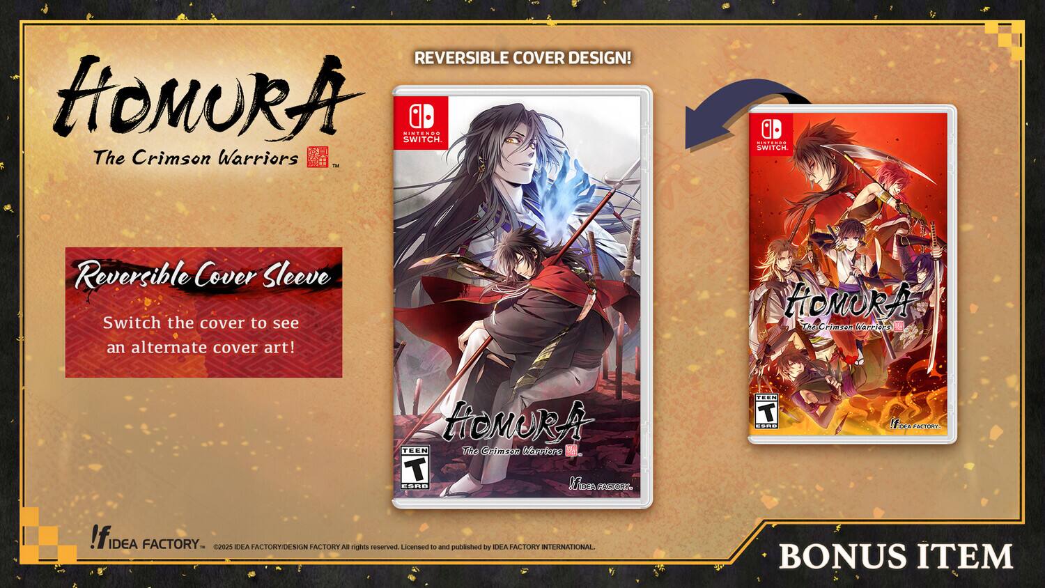 REVERSIBLE COVER DESIGN!  
HOMURA The Crimson Warriors™  
NINTENDO SWITCH.  

Reversible Cover Sleeve  
Switch the cover to see an alternate cover art!  

HOMURA The Crimson Warriors™  

TEEN  
ESRB  
TACTICAL RPG  

BONUS ITEM  

©2025 IDEA FACTORY/DESIGN FACTORY  
All rights reserved  
Licensed to and published by IDEA FACTORY INTERNATIONAL.