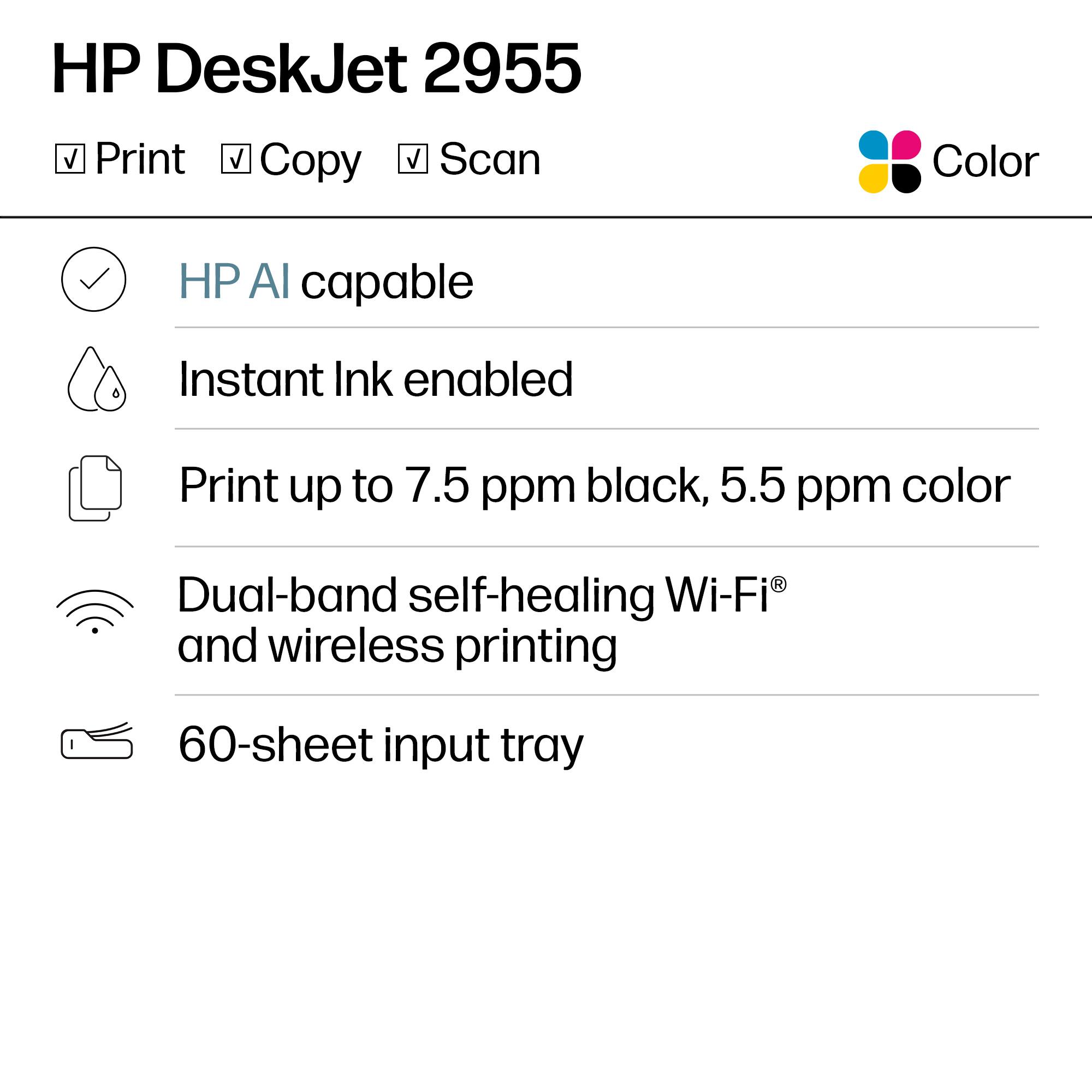 HP DeskJet 2955  
Color  
Print, Copy, Scan  

- HP AI capable  
- Instant Ink enabled  
- Print up to 7.5 ppm black, 5.5 ppm color  
- Dual-band self-healing Wi-Fi® and wireless printing  
- 60-sheet input tray