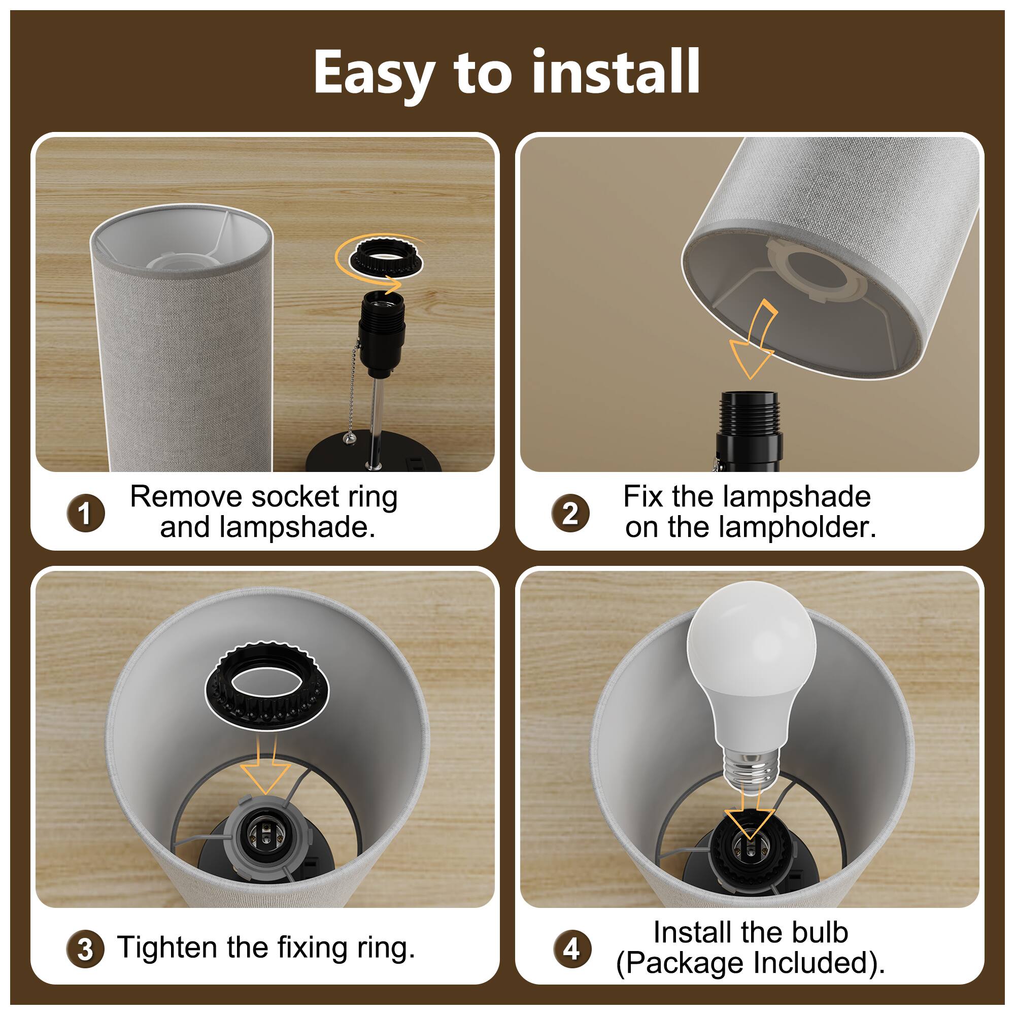 Easy to install

1. Remove socket ring and lampshade.
2. Fix the lampshade on the lampholder.
3. Tighten the fixing ring.
4. Install the bulb (Package Included).