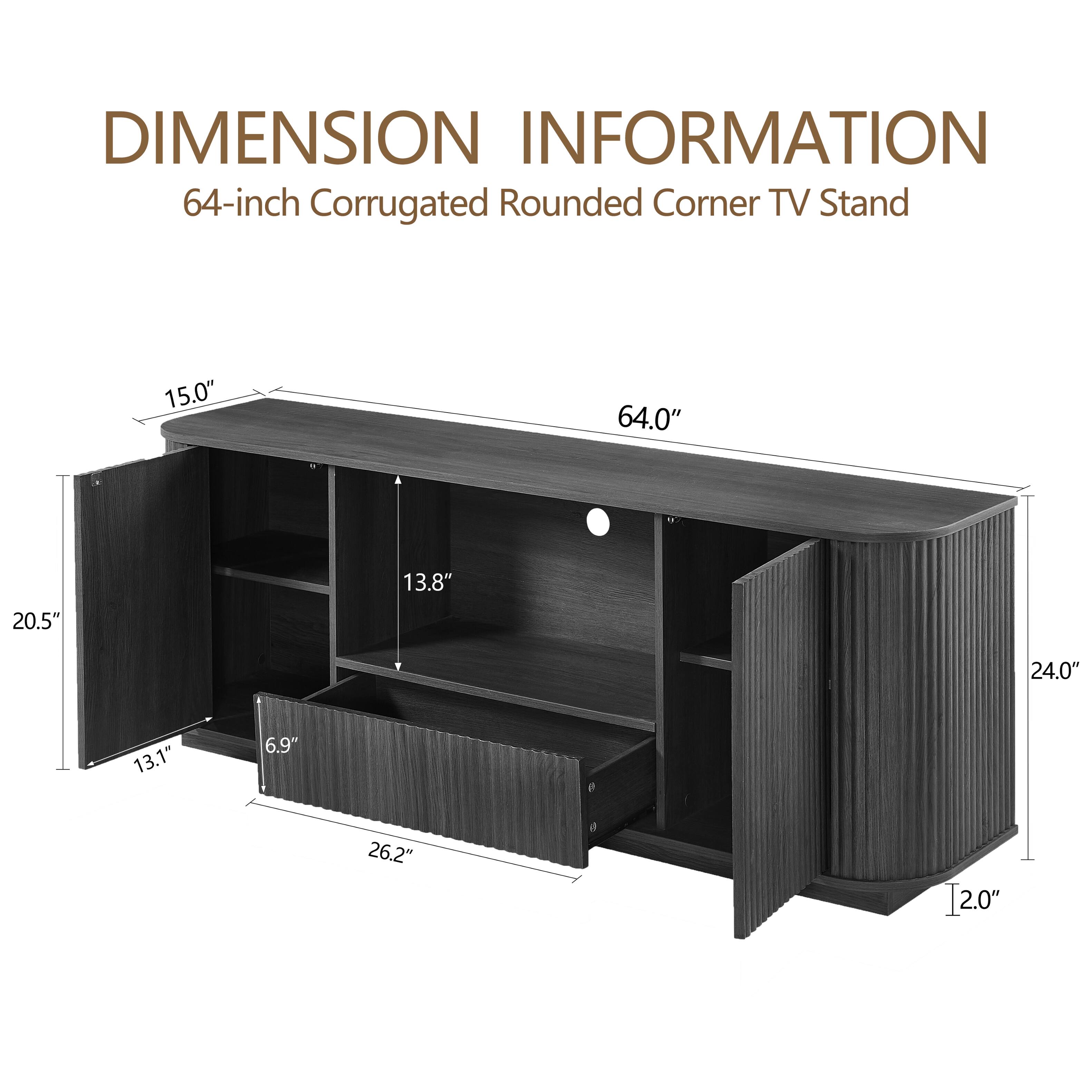 DIMENSION INFORMATION  
64-inch Corrugated Rounded Corner TV Stand  

- Width: 64.0"  
- Height: 24.0"  
- Depth: 20.5"  
- Top Surface Depth: 15.0"  
- Shelf Depth: 13.8"  
- Lower Shelf Depth: 13.1"  
- Side Panel Thickness: 6.9"  
- Bottom Shelf Depth: 26.2"  
- Overall Depth: 12.0"