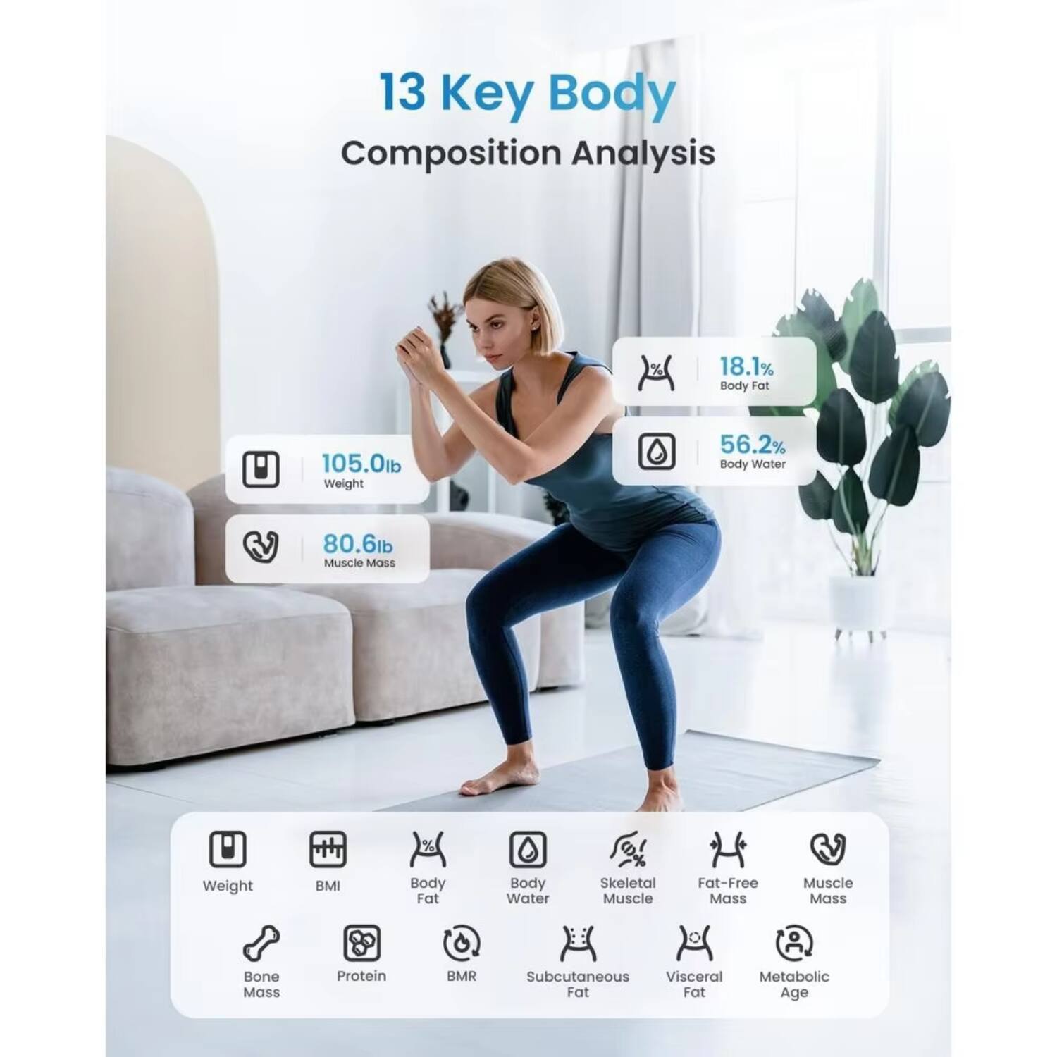 13 Key Body Composition Analysis

- 105.0lb Weight
- 18.1% Body Fat
- 56.2% Body Water
- 80.6lb Muscle Mass

Metrics:
- Weight
- BMI
- Body Fat
- Body Water
- Skeletal Muscle
- Fat-Free Mass
- Muscle Mass
- Bone Mass
- Protein
- BMR
- Subcutaneous Fat
- Visceral Fat
- Metabolic Age