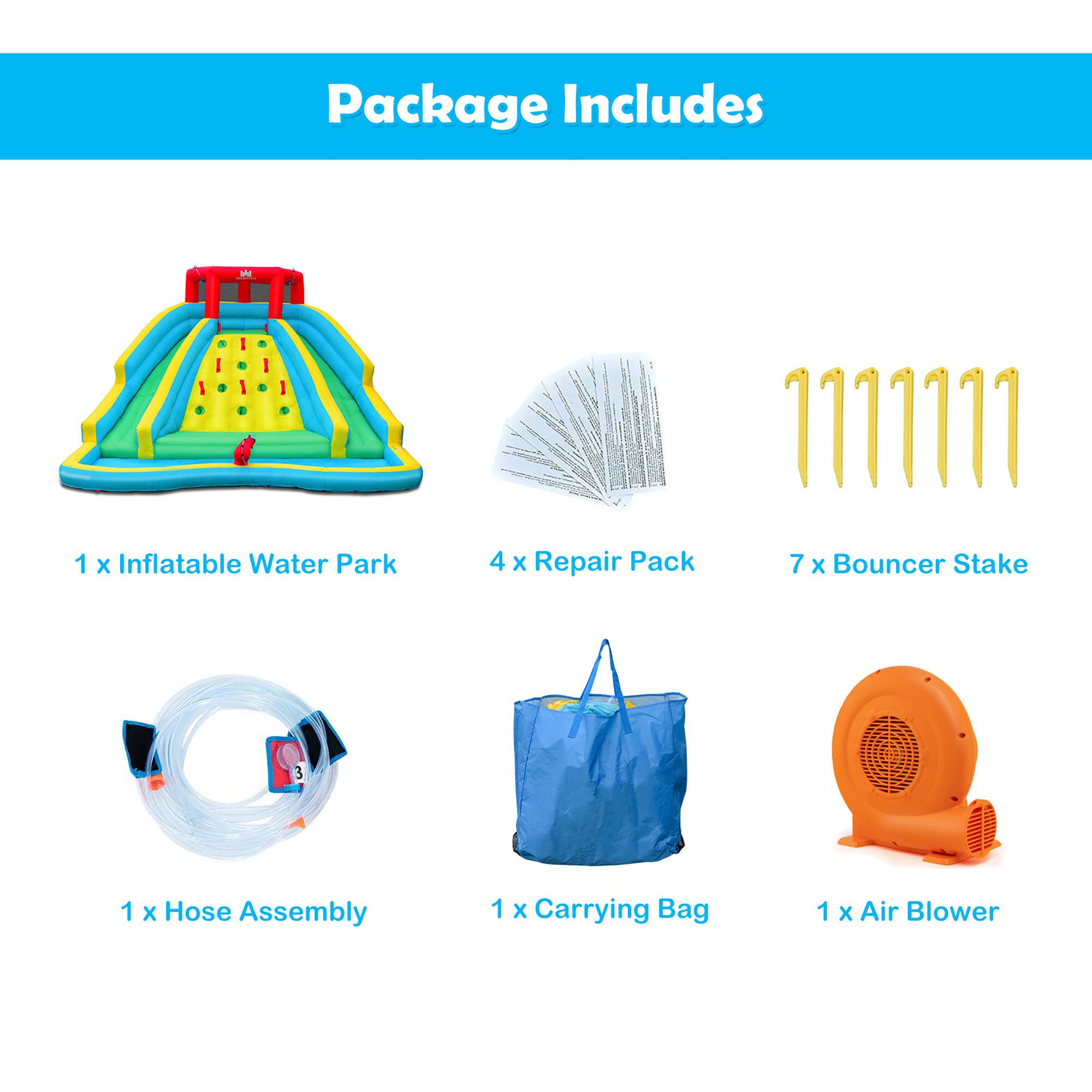 Package Includes

- 1 x Inflatable Water Park
- 4 x Repair Pack
- 7 x Bouncer Stake
- 1 x Hose Assembly
- 1 x Carrying Bag
- 1 x Air Blower