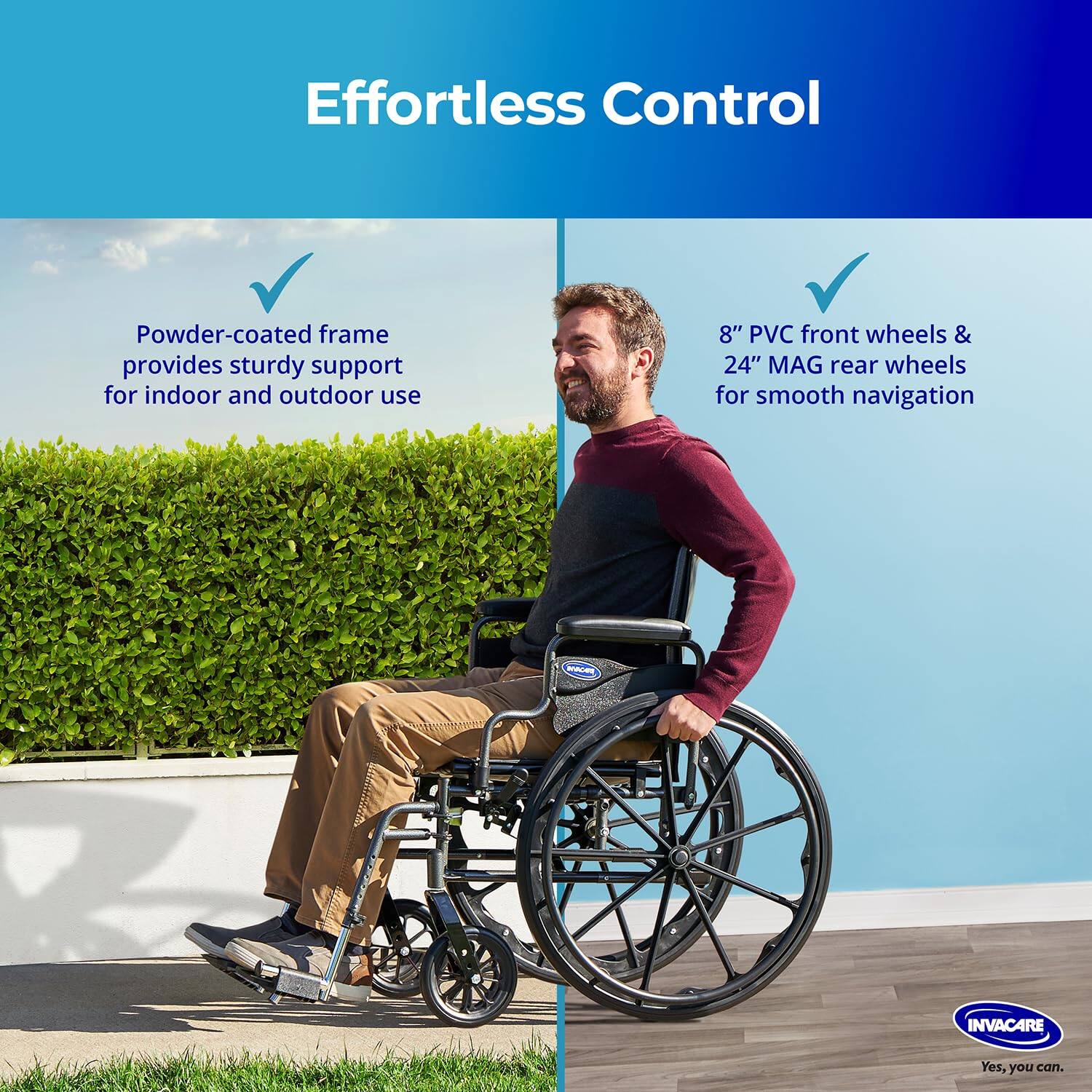 Effortless Control

Powder-coated frame provides sturdy support for indoor and outdoor use

8" PVC front wheels & 24" MAG rear wheels for smooth navigation

INVACARE
Yes, you can.