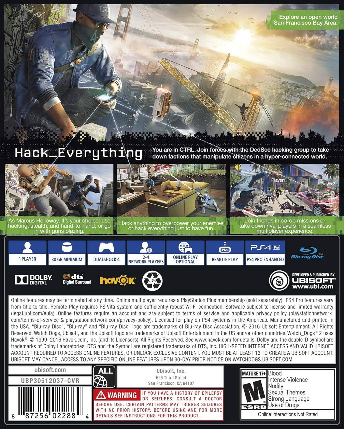 Explore an open world San Francisco Bay Area.

CTRL. Join forces with the DedSec hacking group to take actions that manipulate citizens in a hyper-connected world.

Hack_Everything down factions that manipulate citizens in a hyper-connected world.

Marcus Holloway, it's your choice: use hacking, stealth, hand-to-hand, or go in with guns blazing.

Hack anything to overpower your enemies or hack everything.

Join friends in co-op missions or take down rival players in a seamless multiplayer experience.

1 PLAYER 30 GB MINIMUM DUALSHOCK 4 NETWORK PLAYERS OPTIONAL REMOTE PLAY PS4 PRO ENHANCED Blu-ray DISC DOLBY DIGITAL dts Surround havOK UBISOFT www.ubi.com

Online features may be terminated at any time. Online multiplayer requires a PlayStation Plus membership (sold separately). PS4 Pro features vary from title to title. Remote Play requires PS Vita system and sufficiently robust Wi-Fi connection. Software subject to license and limited warranty (legal.ubi.com/eula). Online features require an account and are subject to terms of service and applicable privacy policy (playstationnetwork.com/terms-of-service playstationnetwork.com/privacy-policy). Licensed to play on PS4 systems in the Americas. Manufactured and printed in the USA. "Blu-ray Disc", "Blu-ray" and "Blu-ray Disc" logo are trademarks of Blu-ray Disc Association. © 2016 Ubisoft Entertainment. All Rights Reserved. Watch Dogs, Ubisoft, and the Ubisoft logo are trademarks of Ubisoft, Inc. (and its licensees). All Rights Reserved, Havok® 1999-2016 Havok.com, Inc. and its licensees. All Rights Reserved. Trademarks of DTS, Inc. and the DTS and the Symbol are registered trademarks of DTS, Inc. High-speed Internet access and valid Ubisoft ACCOUNT REQUIRED TO ACCESS ONLINE FEATURES, OR UNLOCK EXCLUSIVE CONTENT. YOU MU