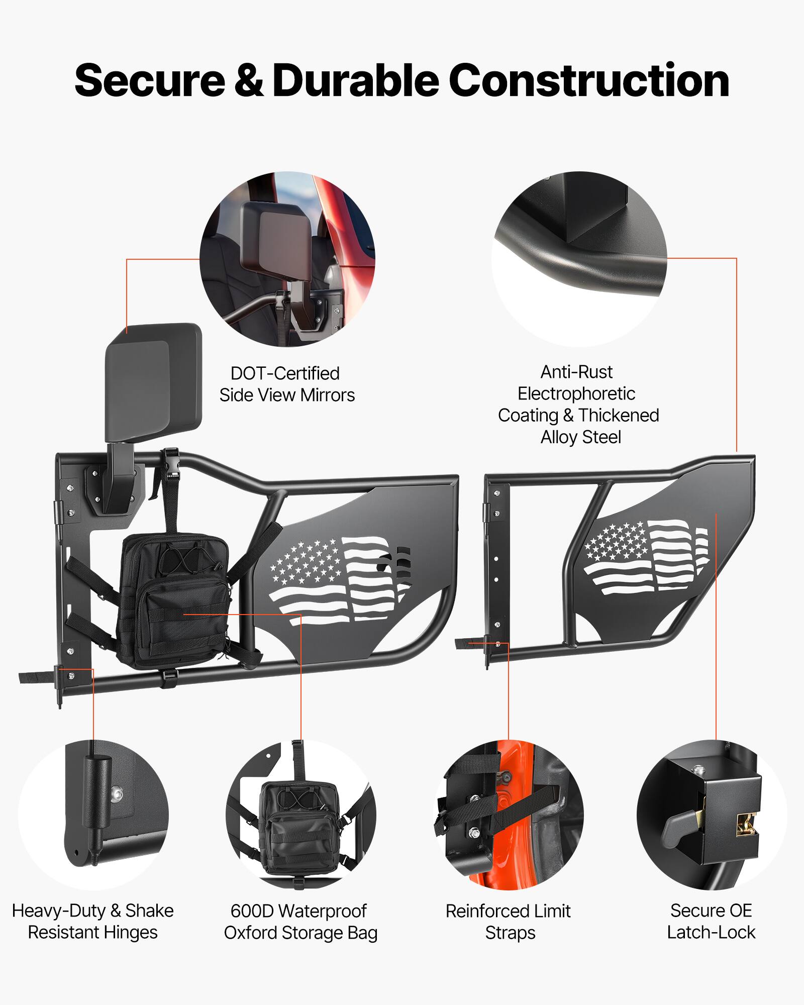 Secure & Durable Construction  
DOT-Certified Side View Mirrors  
Anti-Rust Electrophoretic Coating & Thickened Alloy Steel  
Heavy-Duty & Shake Resistant Hinges  
600D Waterproof Oxford Storage Bag  
Reinforced Limit Straps  
Secure OE Latch-Lock