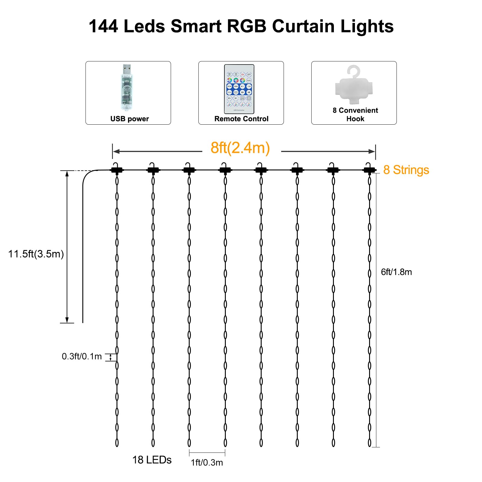 144 Leds Smart RGB Curtain Lights

- USB power
- Remote Control
- 8 Convenient Hook

- 8ft (2.4m)
- 8 Strings
- 11.5ft (3.5m)
- 6ft (1.8m)
- 0.3ft (0.1m)
- 18 LEDs
- 1ft (0.3m)