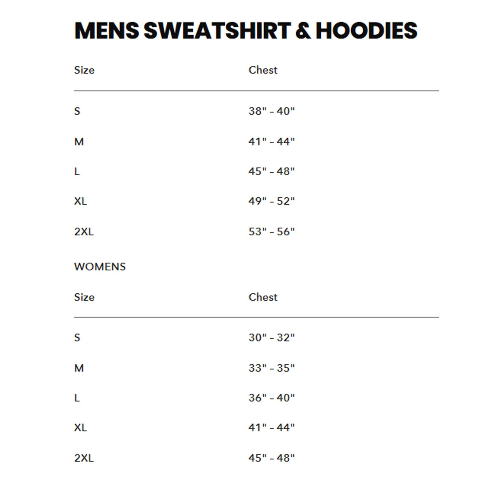 MENS SWEATSHIRT & HOODIES

Size | Chest
--- | ---
S | 38" - 40"
M | 41" - 44"
L | 45" - 48"
XL | 49" - 52"
2XL | 53" - 56"

WOMENS

Size | Chest
--- | ---
S | 30" - 32"
M | 33" - 35"
L | 36" - 40"
XL | 41" - 44"
2XL | 45" - 48"