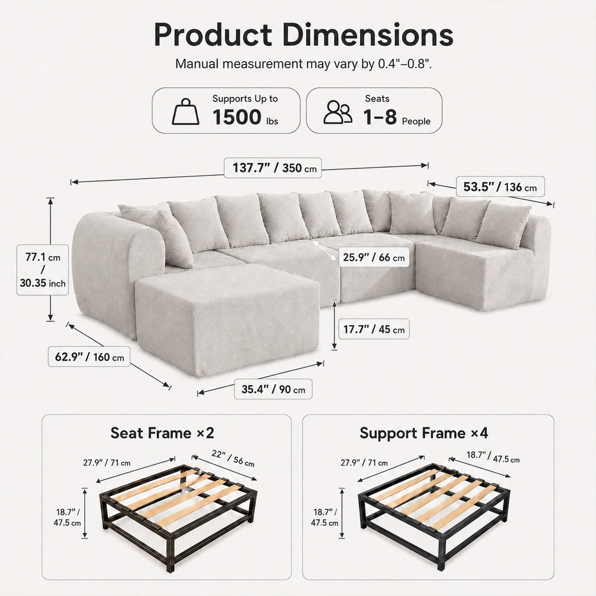 Product Dimensions  
Manual measurement may vary by 0.4"-0.8".  
Supports Up to 1500 lbs  
Seats 1-8 People  

137.7" / 350 cm  
53.5" / 136 cm  
77.1 cm / 30.35 inch  
25.9" / 66 cm  
17.7" / 45 cm  
62.9" / 160 cm  
35.4" / 90 cm  

Seat Frame x2  
22" / 56 cm  
27.9" / 71 cm  
18.7" / 47.5 cm  

Support Frame x4  
18.7" / 47.5 cm  
27.9" / 71 cm  
18.7" / 47.5 cm