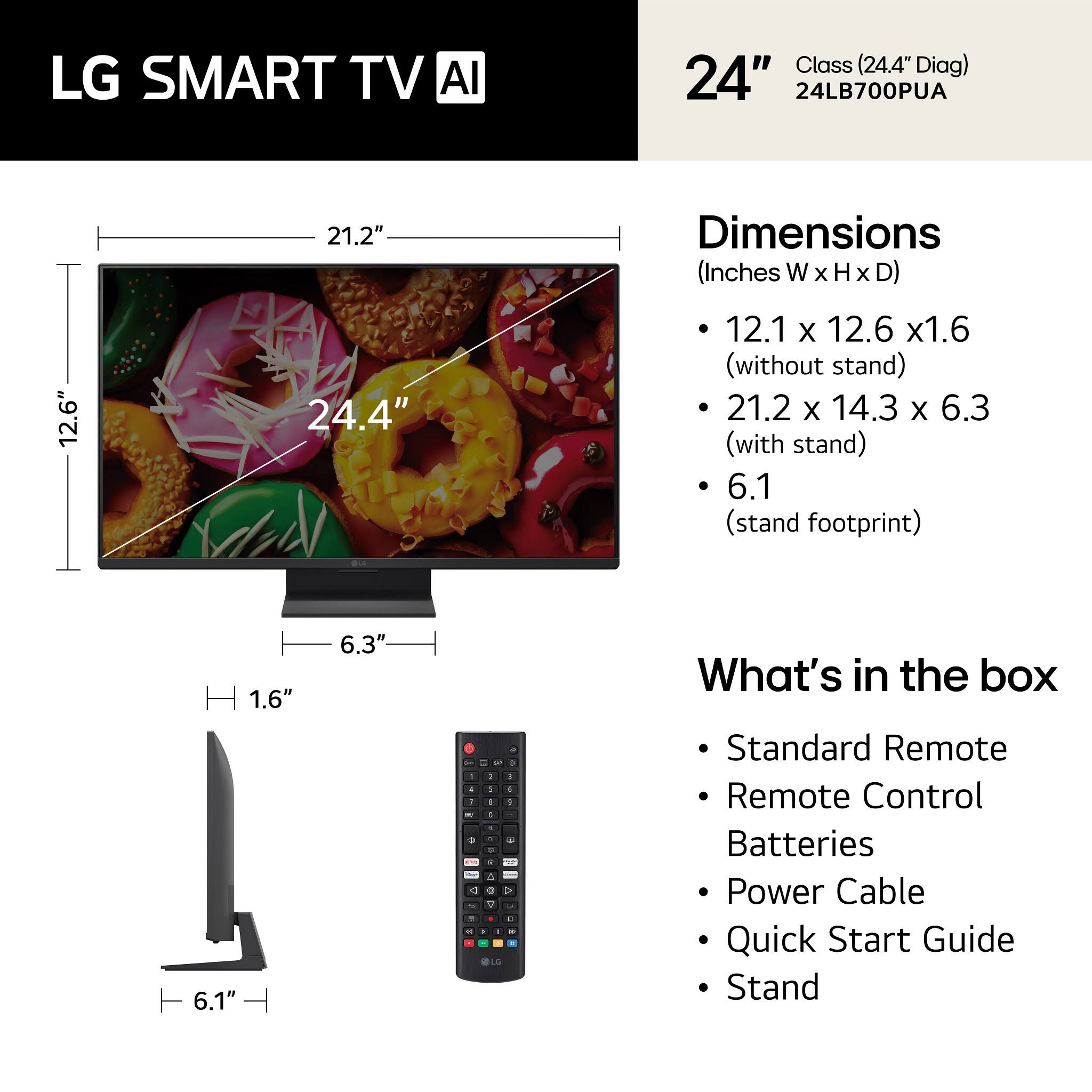 LG SMART TV AI Class (24.4" Diag) 24" 24LB700PUA

Dimensions (Inches W x H x D)
- 12.1 x 12.6 x 1.6 (without stand)
- 21.2 x 14.3 x 6.3 (with stand)
- 6.1 (stand footprint)

What's in the box
- Standard Remote
- Remote Control
- Batteries
- Power Cable
- Quick Start Guide
- Stand