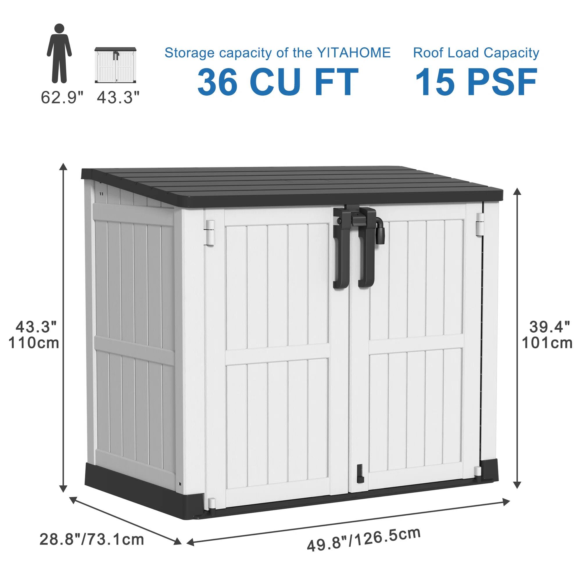 Storage capacity of the YITAHOME: 36 CU FT  
Roof Load Capacity: 15 PSF  

Dimensions:  
- Height: 62.9" / 159.8 cm  
- Width: 43.3" / 110 cm  
- Depth: 43.3" / 110 cm  
- Door Height: 39.4" / 101 cm  
- Door Width: 49.8" / 126.5 cm  
- Base Width: 28.8" / 73.1 cm  
- Base Depth: 49.8" / 126.5 cm