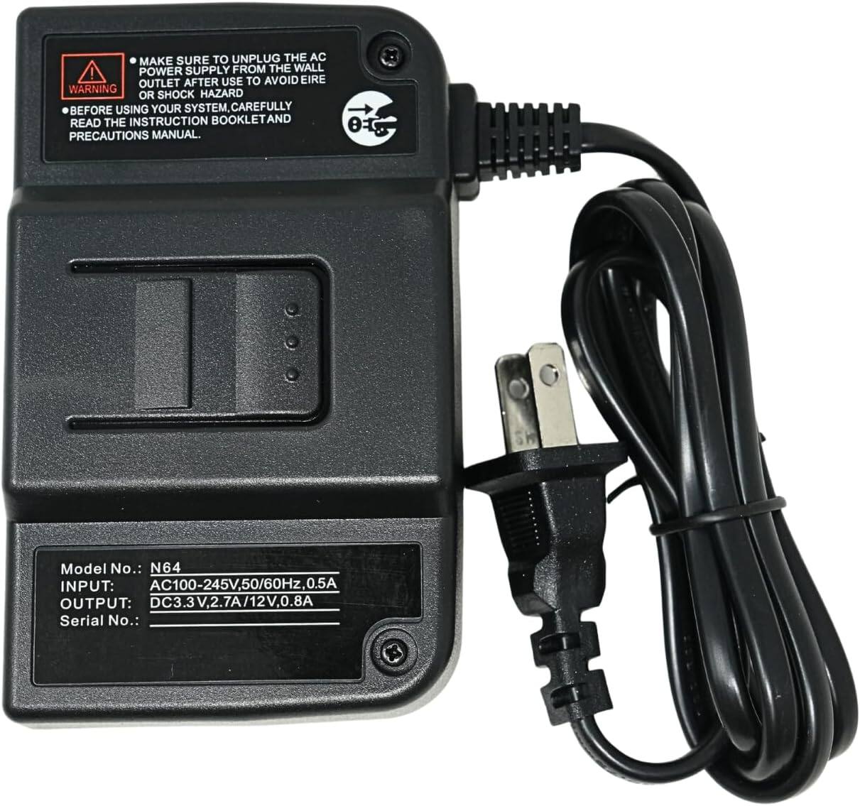 MAKE SURE TO UNPLUG THE AC POWER SUPPLY FROM THE WALL OUTLET AFTER USE TO AVOID ELECTRIC SHOCK HAZARD BEFORE USING YOUR SYSTEM, CAREFULLY READ THE INSTRUCTION BOOKLET AND PRECAUTIONS MANUAL.

Model No.: N64
INPUT: AC100-245V, 50/60Hz, 0.5A
OUTPUT: DC3.3V, 2.7A/12V, 0.8A
Serial No.: