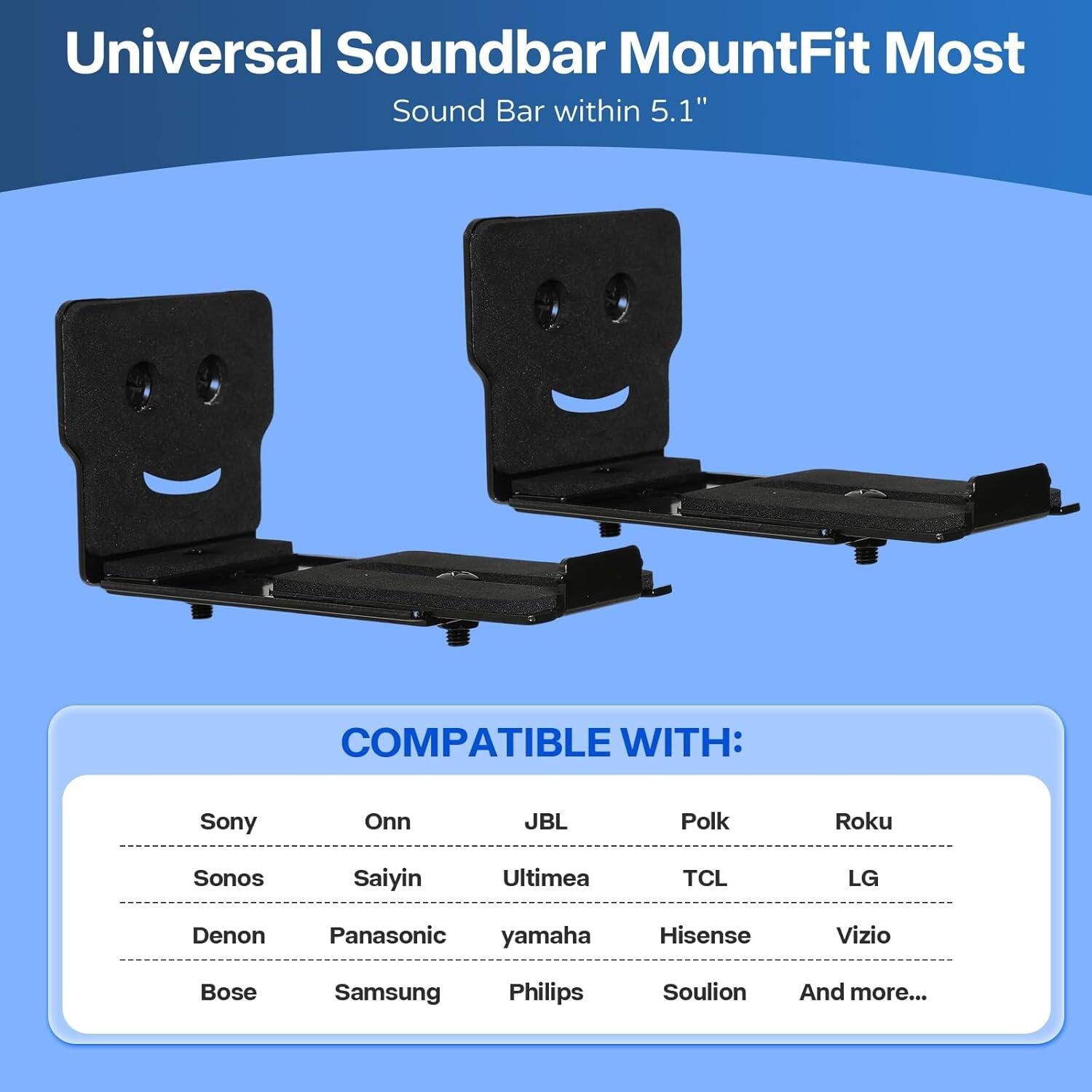 Universal Soundbar Mount  
Fit Most  
Sound Bar within 5.1"

COMPATIBLE WITH:  
Sony, Onn, JBL, Polk, Roku, BL, Polk, TCL, LG, Sonos, Saiyin, Ultima, Hisense, Vizio, Denon, Panasonic, yamaha, Bose, Samsung, Philips, Soulion, And more...