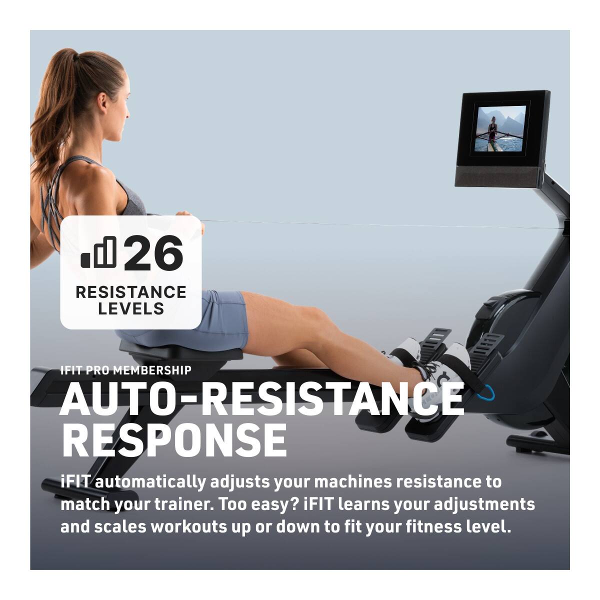 26 RESISTANCE LEVELS

IFIT PRO MEMBERSHIP

AUTO-RESISTANCE RESPONSE

iFIT automatically adjusts your machine's resistance to match your trainer. Too easy? iFIT learns your adjustments and scales workouts up or down to fit your fitness level.