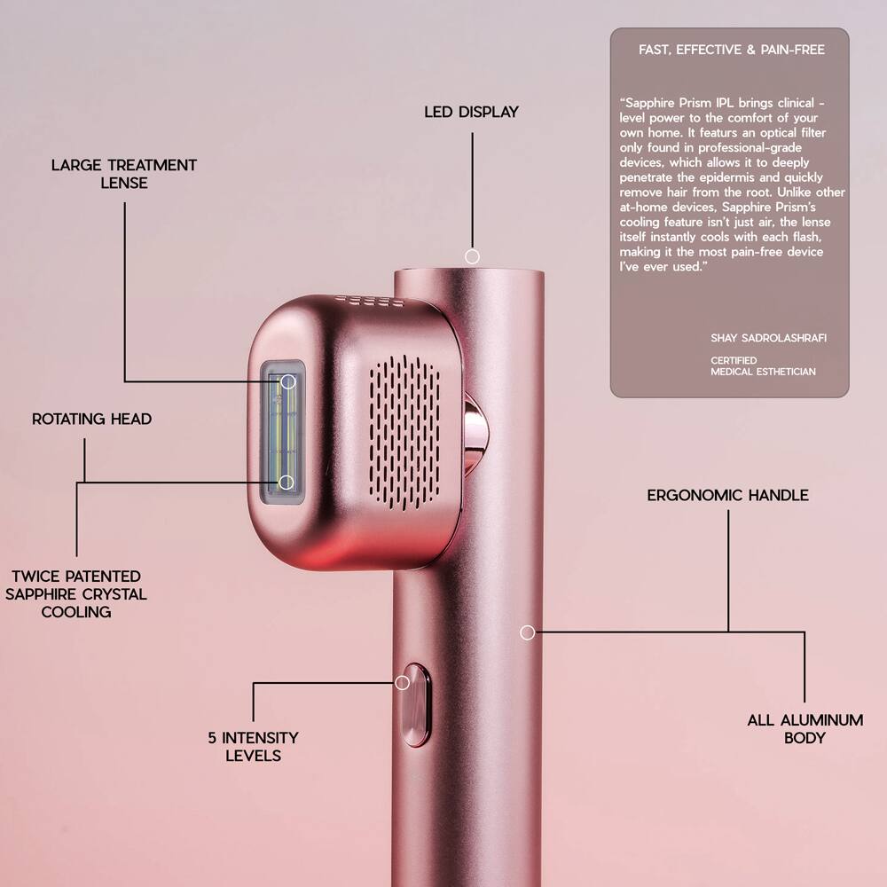 FAST, EFFECTIVE & PAIN-FREE

LARGE TREATMENT LENS LED DISPLAY

"Sapphire Prism IPL brings clinical-level power to the comfort of your own home. It features an optical filter only found in professional-grade devices, which allows it to deeply penetrate the epidermis and quickly remove hair from the root. Unlike other at-home devices, Sapphire Prism's cooling feature isn't just air; the lens itself instantly cools with each flash, making it the most pain-free device I've ever used."

SHAY SADROLASHRAFI CERTIFIED MEDICAL ESTHETICIAN

ROTATING HEAD

TWICE PATENTED SAPPHIRE CRYSTAL COOLING

5 INTENSITY LEVELS

ERGONOMIC HANDLE

ALL ALUMINUM BODY