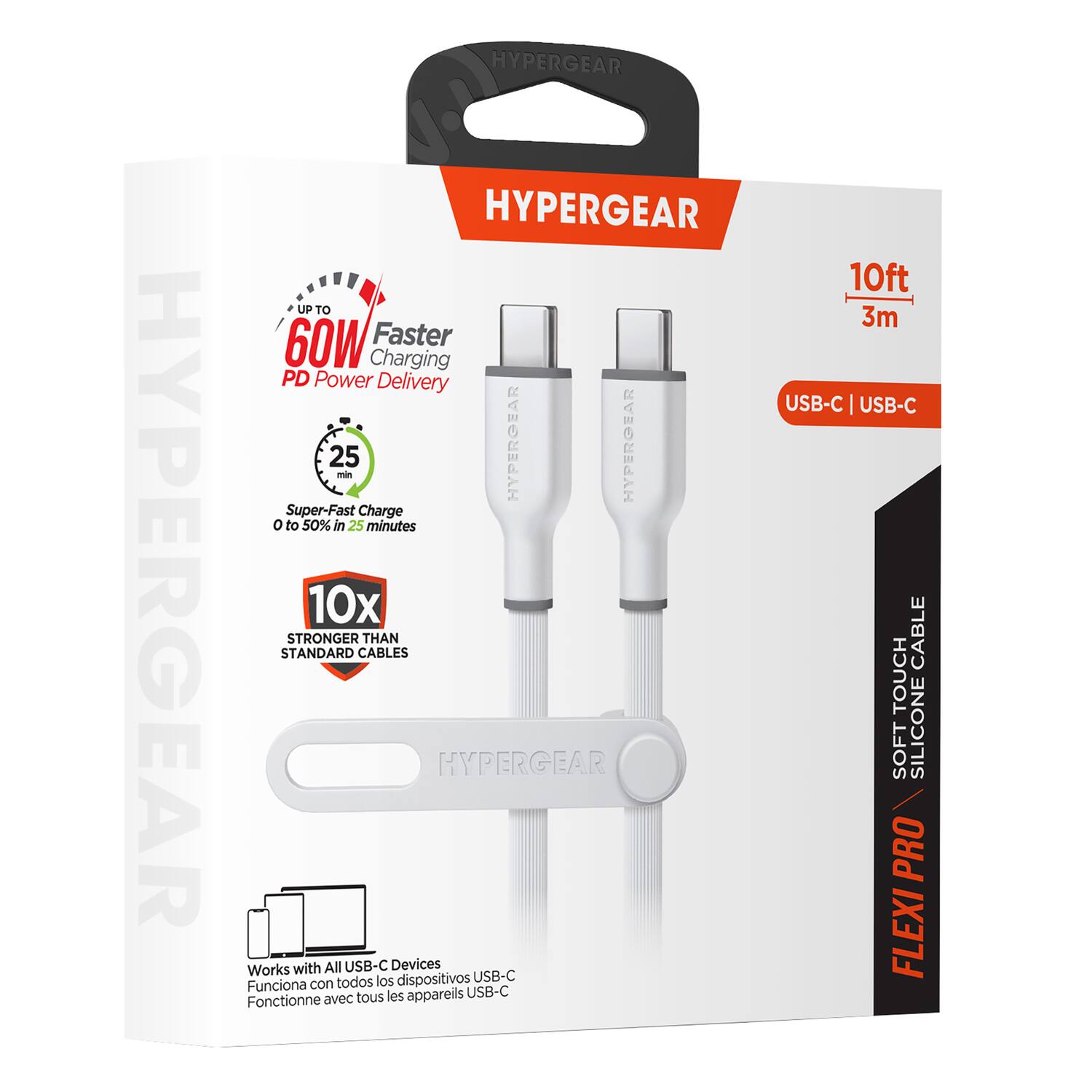 HYPERGEAR  
HYPERGEAR  
HYPERGEAR  
UP TO 60W Faster Charging PD Power Delivery  
25 min  
HYPERGEAR  
HYPERGEAR  
Super-Fast Charge 0 to 50% in 25 minutes  
10x STRONGER THAN STANDARD CABLES  
HYPERGEAR  
Works with All USB-C Devices  
todos los dispositivos USB-C  
Funciona con tous les appareils USB-C  
Fonctionne avec  
10ft 3m  
USB-C | USB-C  
CABLE  
TOUCH SOFT SILICONE PRO FLEXI