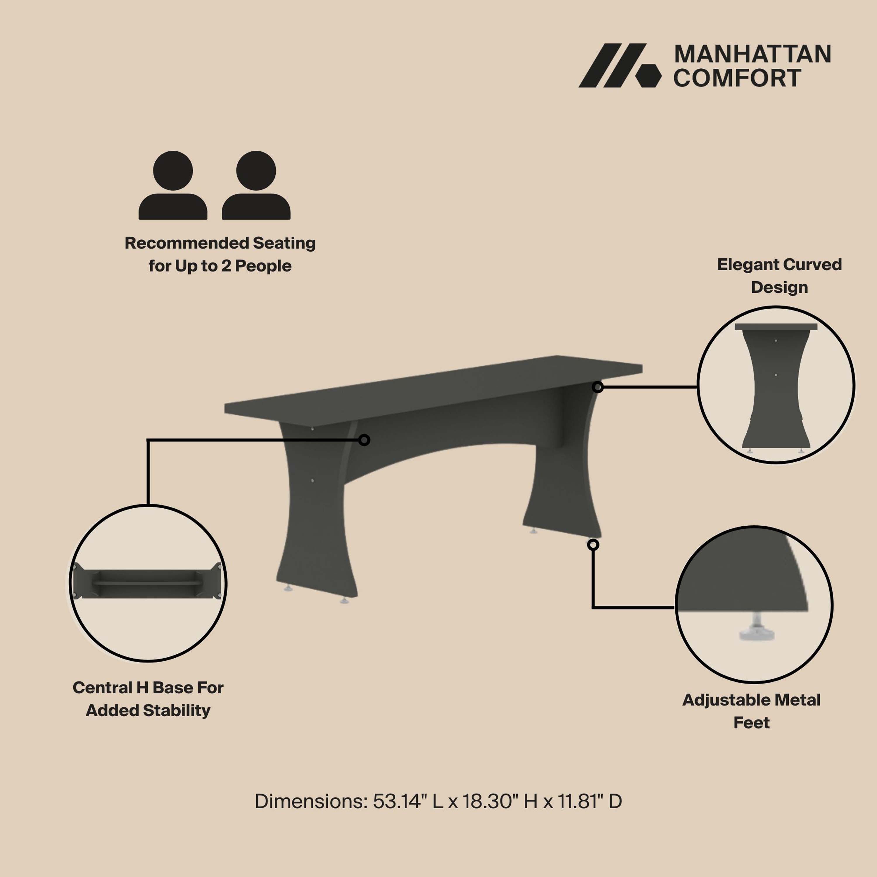 MANHATTAN COMFORT

Recommended Seating for Up to 2 People

Elegant Curved Design

Central H Base For Added Stability

Adjustable Metal Feet

Dimensions: 53.14" L x 18.30" H x 11.81" D