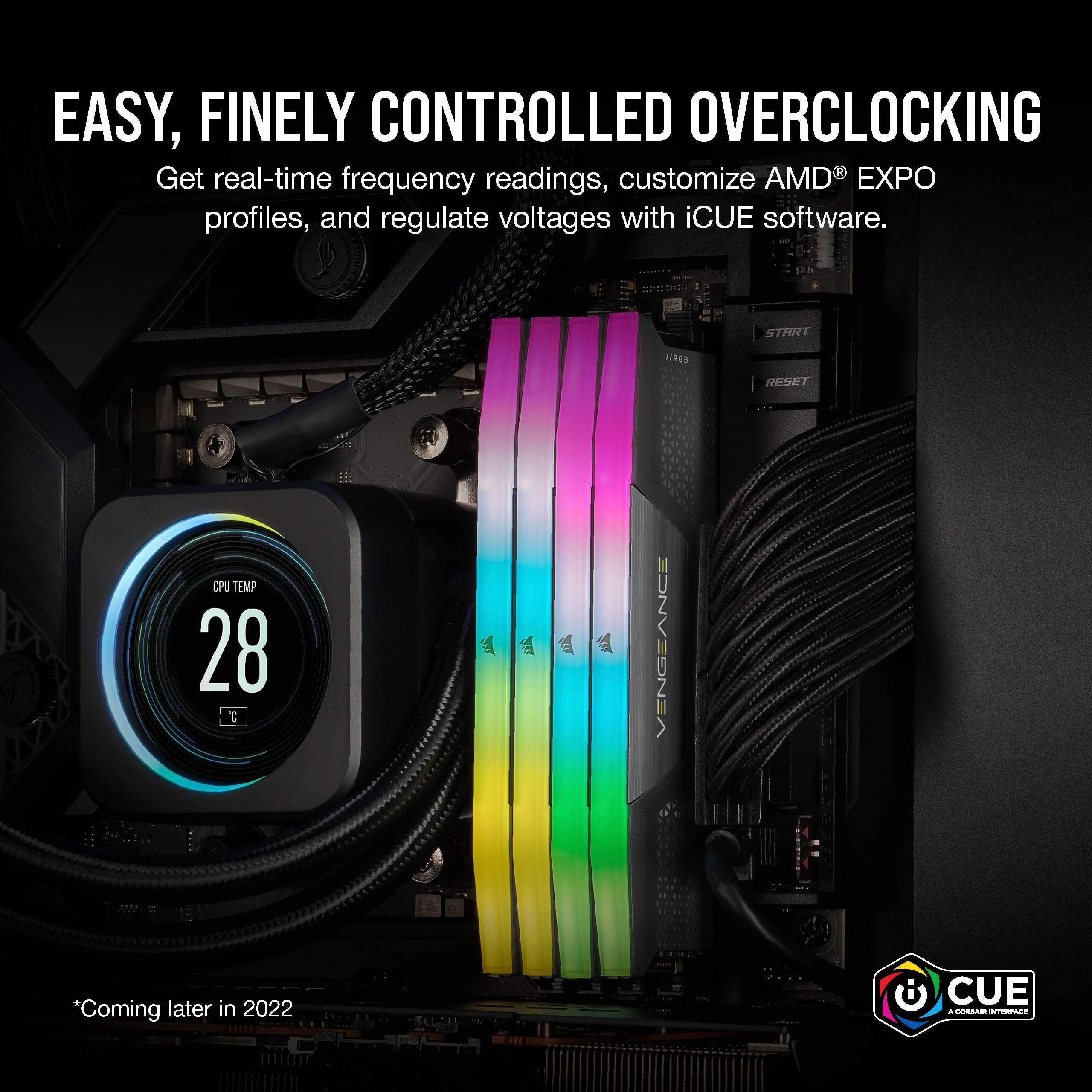 Easy, Fine-Tuned Overclocking: Get real-time frequency readings, customize AMD EXPO profiles, and regulate voltages with iCUE software. 28°C | *Coming later in 2022 CUE 4 COMA INTERPACS