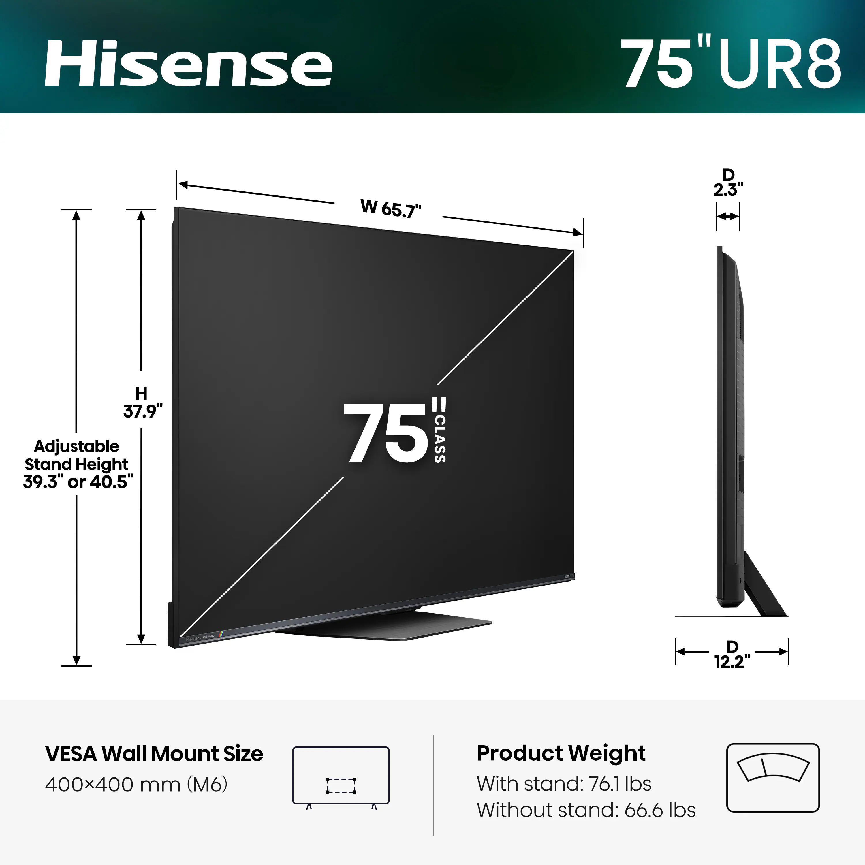Hisense 75" UR8  
W 65.7"  
D 2.3"  
H 37.9"  
Adjustable Stand Height 39.3" or 40.5"  
75" CLASS  
12.2" VESA Wall Mount Size 400x400 mm (M6)  
Product Weight  
With stand: 76.1 lbs  
Without stand: 66.6 lbs