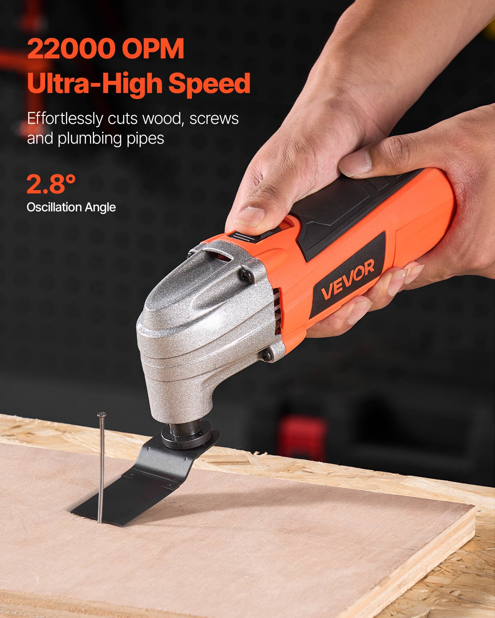 22000 OPM Ultra-High Speed  
Effortlessly cuts wood, screws and plumbing pipes  
2.8° Oscillation Angle  
VEVOR