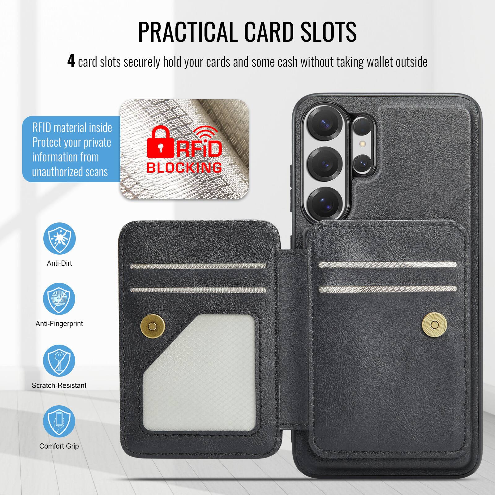 **PRACTICAL CARD SLOTS**

4 card slots securely hold your cards and some cash without taking wallet outside

- RFID material inside
  Protect your private information from unauthorized scans

- Anti-Dirt
- Anti-Fingerprint
- Scratch-Resistant
- Comfort Grip
