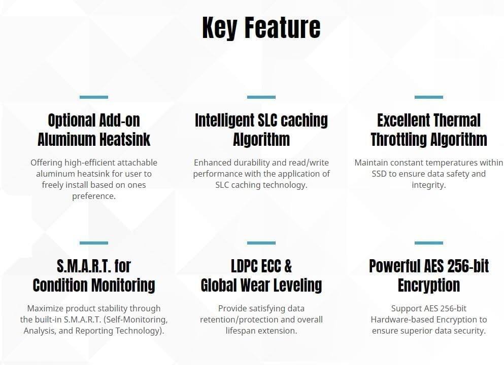 Key Feature

Optional Add-on Aluminum Heatsink  
Offering high-efficient attachable aluminum heatsink for user to freely install based on ones preference.

Intelligent SLC Caching Algorithm  
Enhanced durability and read/write performance with the application of SLC caching technology.

Excellent Thermal Throttling Algorithm  
Maintain constant temperatures within SSD to ensure data safety and integrity.

S.M.A.R.T. for Condition Monitoring  
Maximize product stability through the built-in S.M.A.R.T. (Self-Monitoring, Analysis, and Reporting Technology).

LDPC ECC & Global Wear Leveling  
Provide satisfying data retention/protection and overall lifespan extension.

Powerful AES 256-bit Encryption  
Support AES 256-bit Hardware-based Encryption to ensure superior data security.