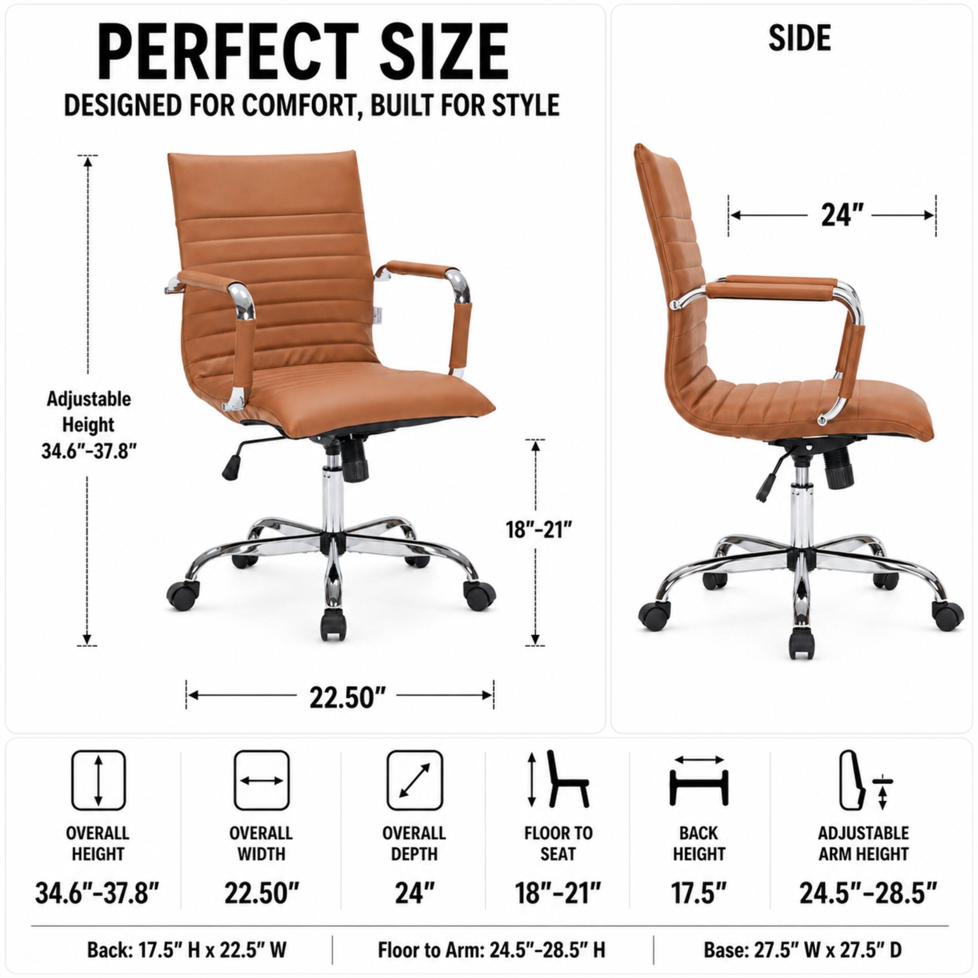 PERFECT SIZE  
DESIGNED FOR COMFORT, BUILT FOR STYLE

SIDE  
24"  
Adjustable Height 34.6"-37.8"  
18"-21"  
22.50"  

OVERALL HEIGHT  
OVERALL WIDTH  
OVERALL DEPTH  
FLOOR TO SEAT  
BACK HEIGHT  
ADJUSTABLE ARM HEIGHT  
34.6"-37.8"  
22.50"  
24"  
18"-21"  
17.5"  
24.5"-28.5"  

Back: 17.5" H X 22.5" W  
Floor to Arm: 24.5"-28.5" H  
Base: 27.5" W X 27.5" D
