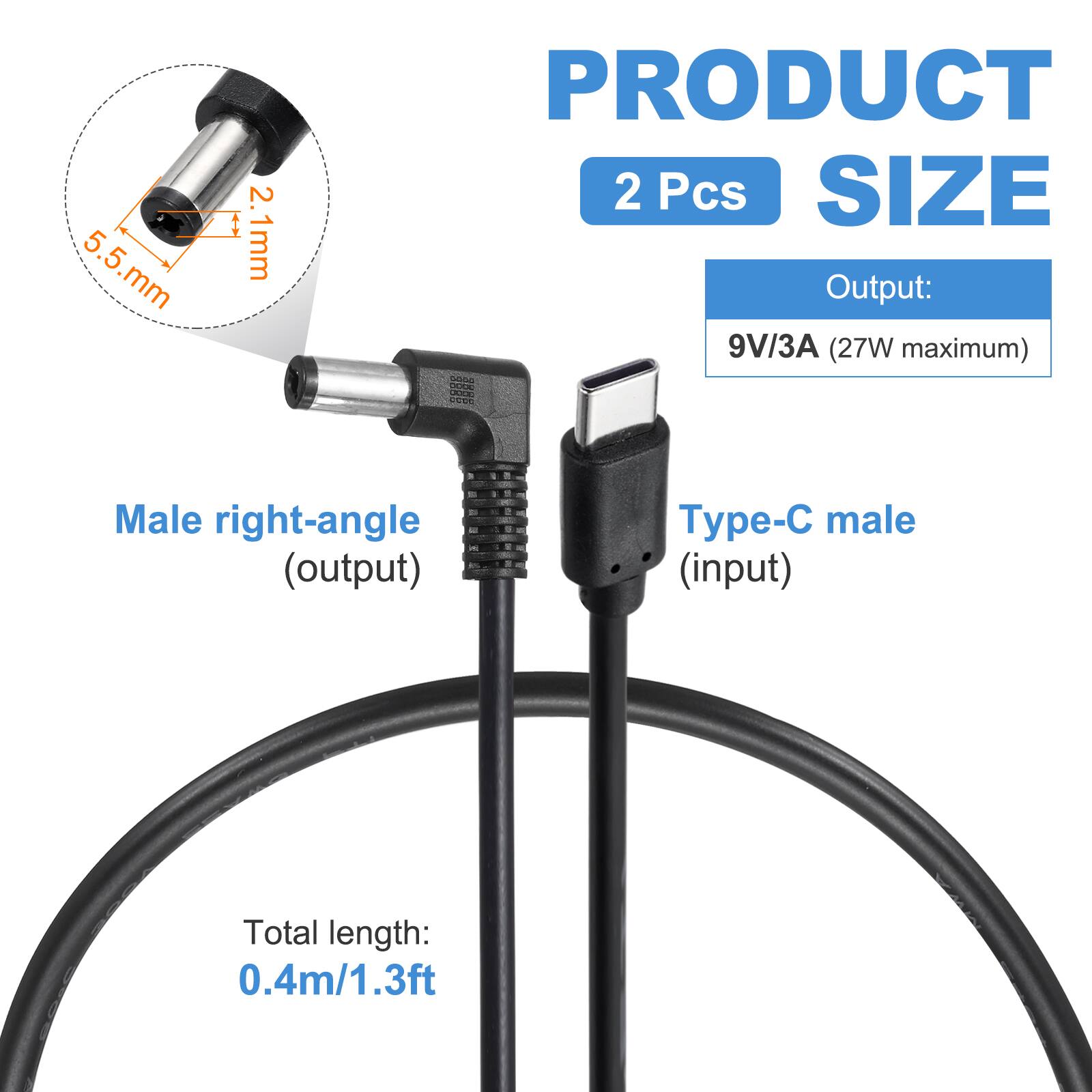 5.5 mm x 2.1 mm  
PRODUCT 2 Pcs  
SIZE  
Output: 9V/3A (27W maximum)  
Male right-angle (output)  
Type-C male (input)  
Total length: 0.4m/1.3ft