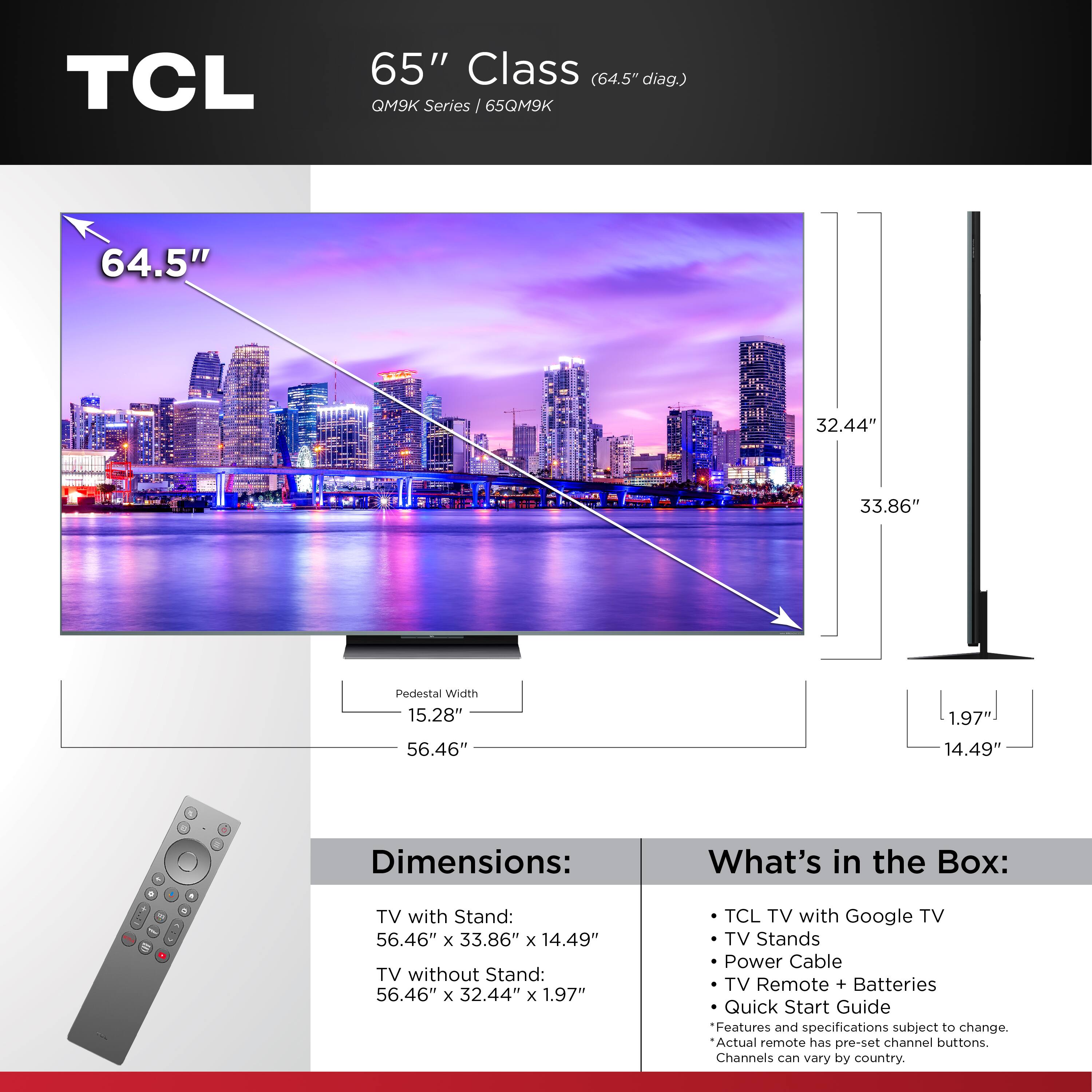 **TCL 65" Class (64.5" diag.) QM9K Series / 65QM9K**

**Dimensions:**
- TV with Stand: 56.46" x 33.86" x 14.49"
- TV without Stand: 56.46" x 32.44" x 1.97"

**What's in the Box:**
- TCL TV with Google TV
- TV Stands
- Power Cable
- TV Remote + Batteries
- Quick Start Guide

*Features and specifications subject to change. Actual remote has pre-set channel buttons. Channels can vary by country.*