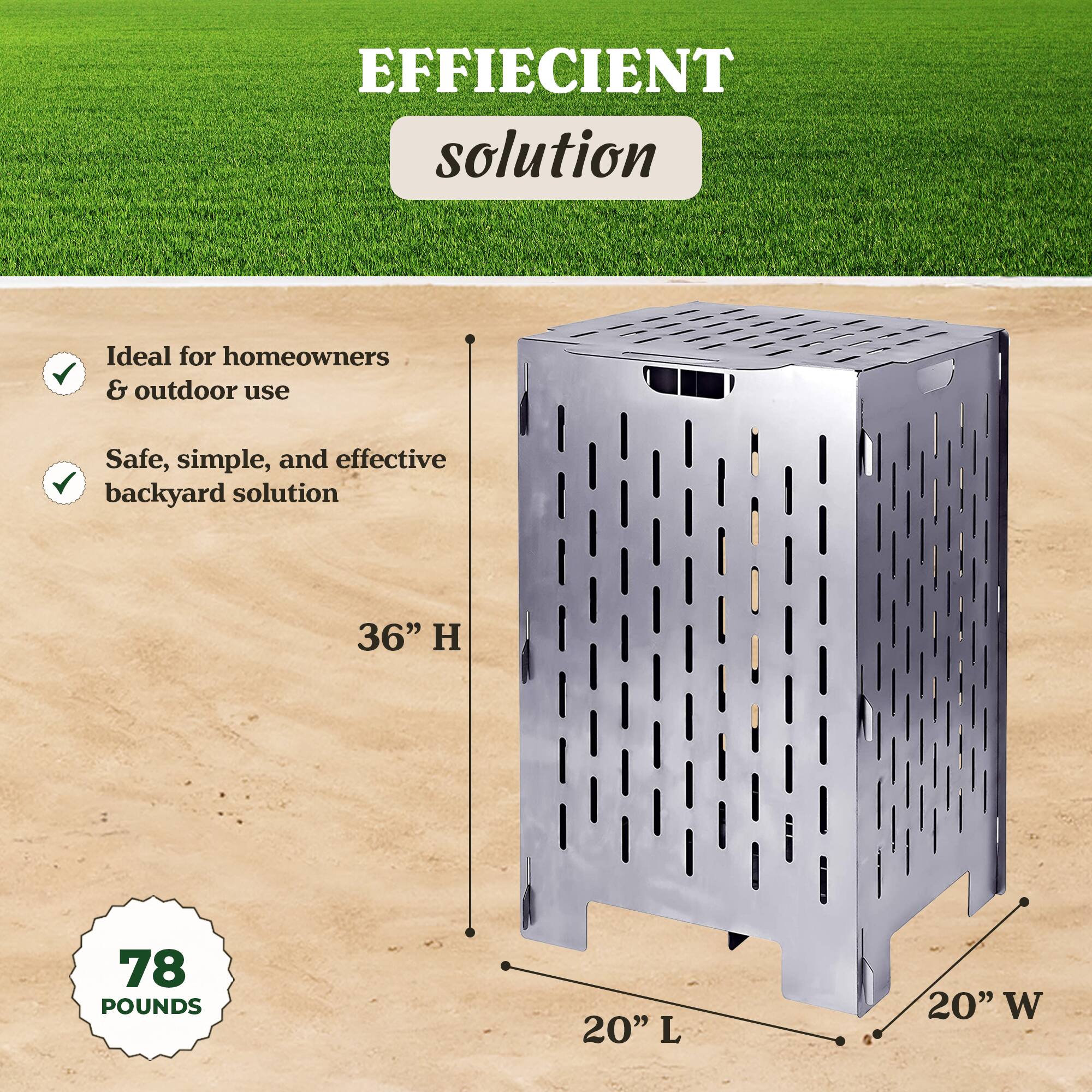 EFFICIENT solution

Ideal for homeowners & outdoor use  
Safe, simple, and effective backyard solution

36" H  
20" L  
20" W  
78 POUNDS