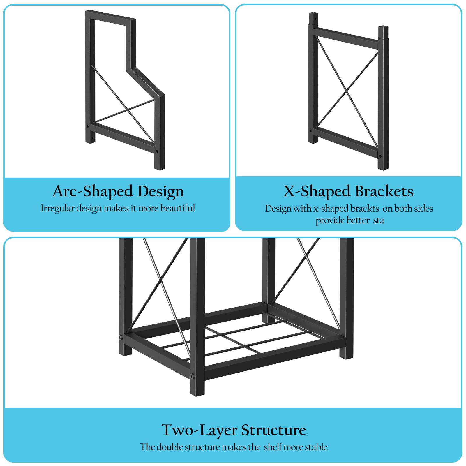 Arc-Shaped Design  
Irregular design makes it more beautiful  

X-Shaped Brackets  
Design with x-shaped brackets on both sides provide better stability  

Two-Layer Structure  
The double structure makes the shelf more stable