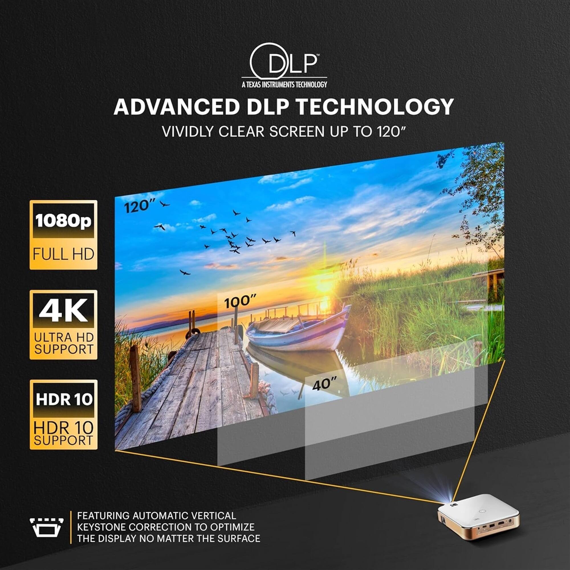 DLP A TEXAS INSTRUMENTS TECHNOLOGY  
ADVANCED DLP TECHNOLOGY  
VIVIDLY CLEAR SCREEN UP TO 120"  

1080p FULL HD  
4K ULTRA HD SUPPORT  
HDR 10 SUPPORT  
HDR 10 SUPPORT  

FEATURING AUTOMATIC VERTICAL KEYSTONE CORRECTION TO OPTIMIZE THE DISPLAY NO MATTER THE SURFACE