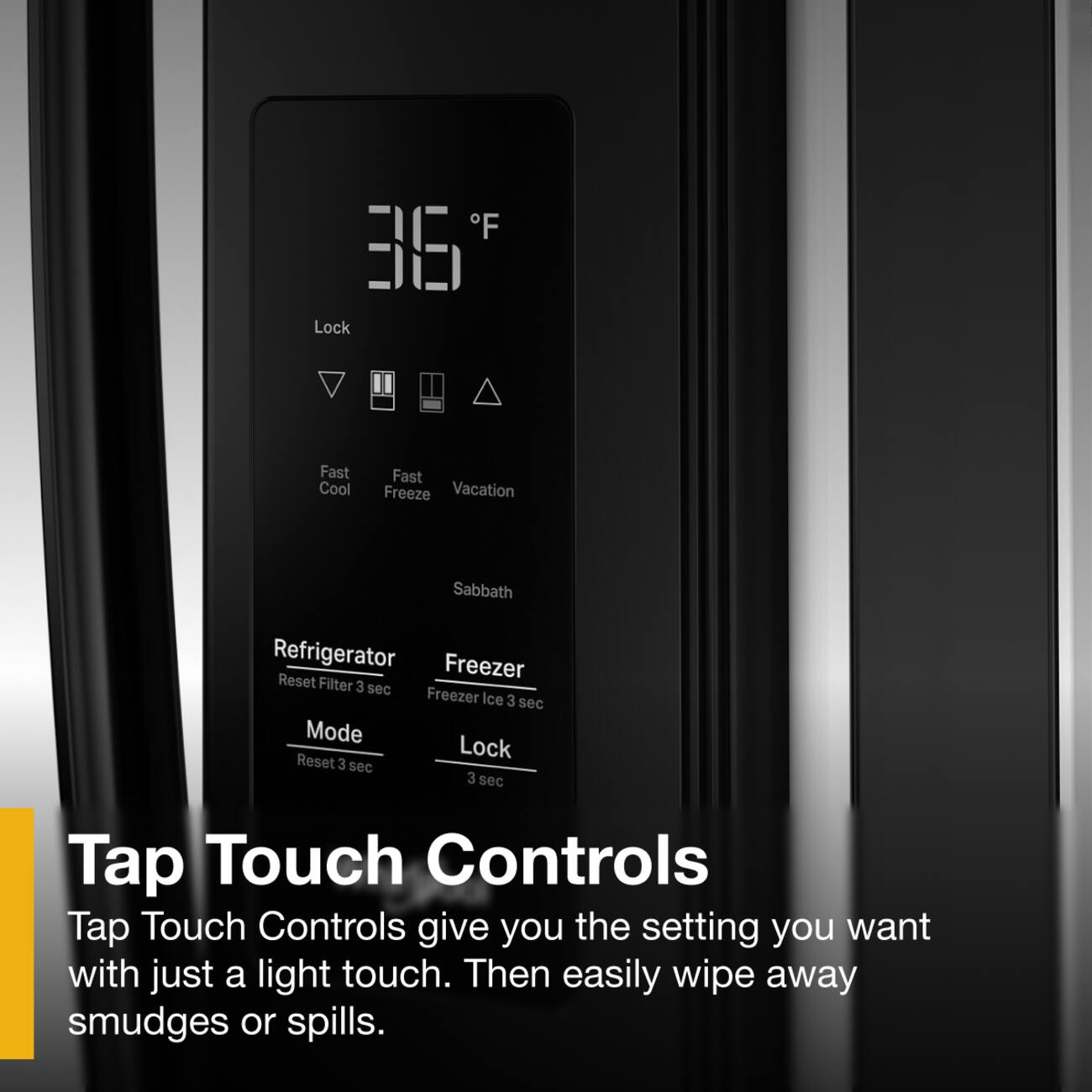 F 36 Lock Fast Cool Fast Freeze Vacation Sabbath Refrigerator Freezer Reset Filter 3 sec Freezer Ice 3 sec Mode Lock Reset 3 sec 3 sec Tap Touch Controls Tap Touch Controls give you the setting you want with just a light touch. Then easily wipe away smudges or spills.