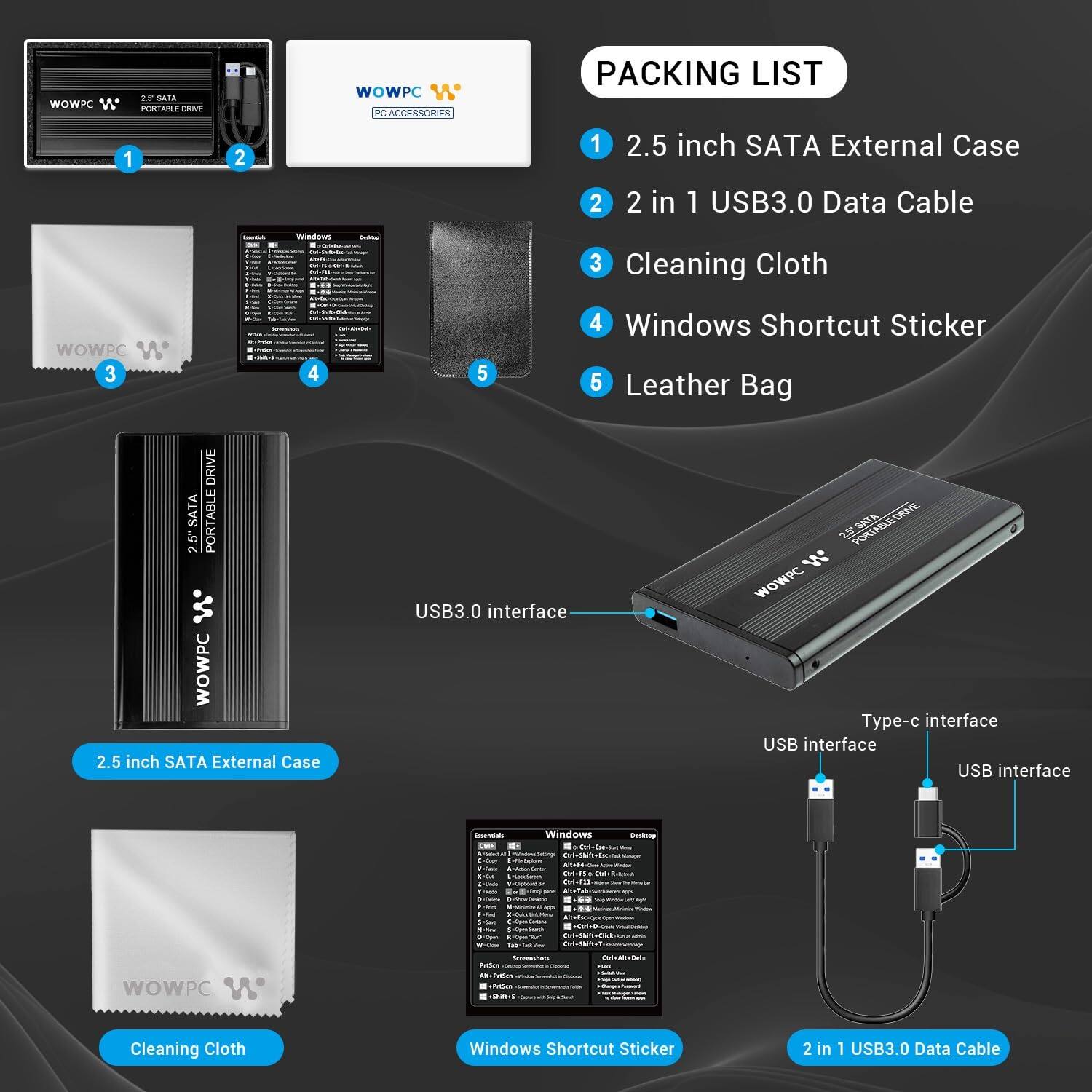 Packing List

1. 2.5 inch SATA External Case
2. 2 in 1 USB3.0 Data Cable
3. Cleaning Cloth
4. Windows Shortcut Sticker
5. Leather Bag

2.5 inch SATA External Case

USB3.0 interface

Type-c interface
USB interface
USB interface

Cleaning Cloth

Windows Shortcut Sticker

2 in 1 USB3.0 Data Cable
