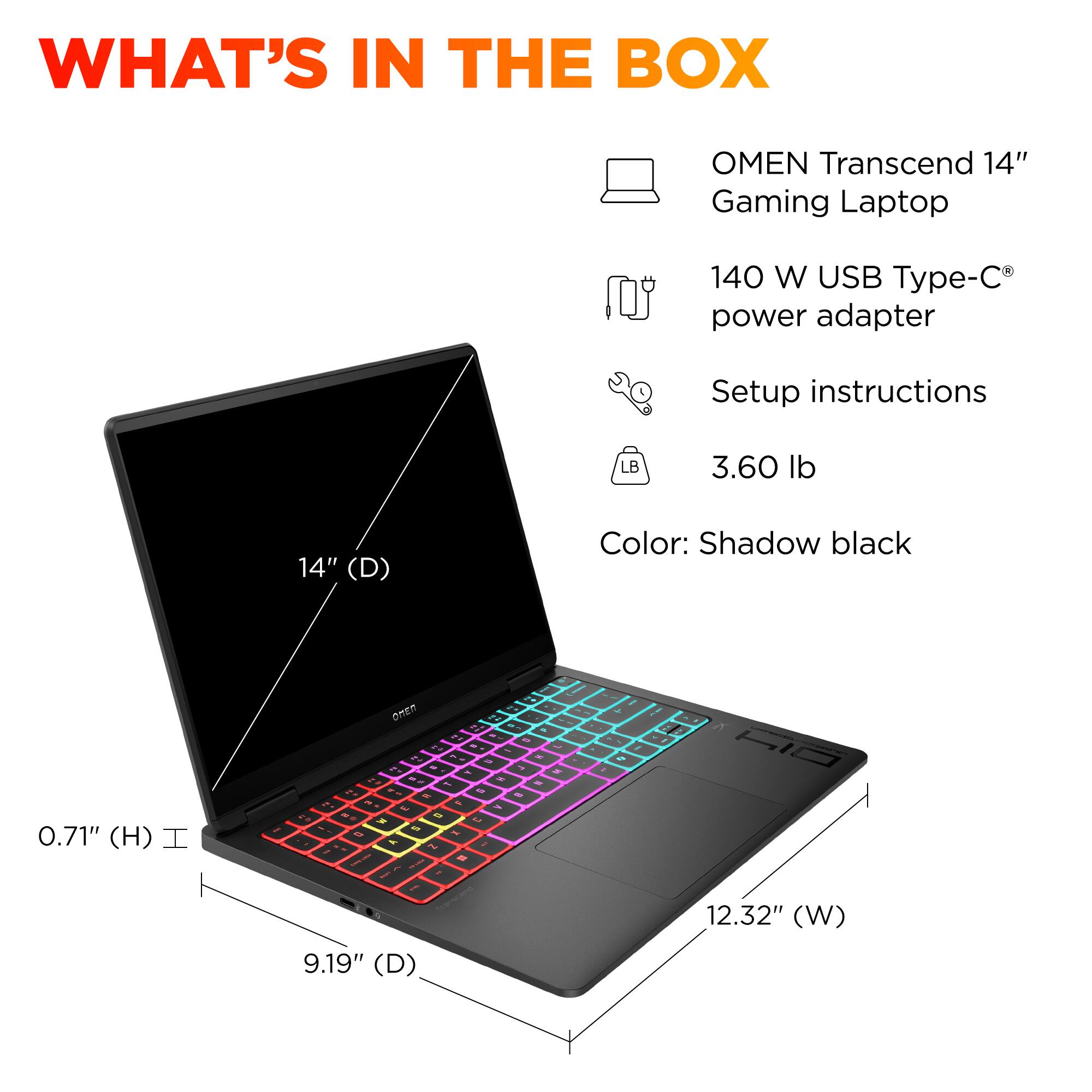 What's in the box: OMEN Transcend 14" Gaming Laptop, 140 W USB Type-C power adapter, Setup instructions, LB 3.60 lb, 14" (D) Color: Shadow black, 0.71" (H) I - Onen 2 - . - 4 - - - % - ' .. - - 2 - .. - . I - d . - 1 40 . 5 t . - - S - . f - 1 - 1 - - - - 9.19" (D) - - - - . - i 1 12.32" (W)