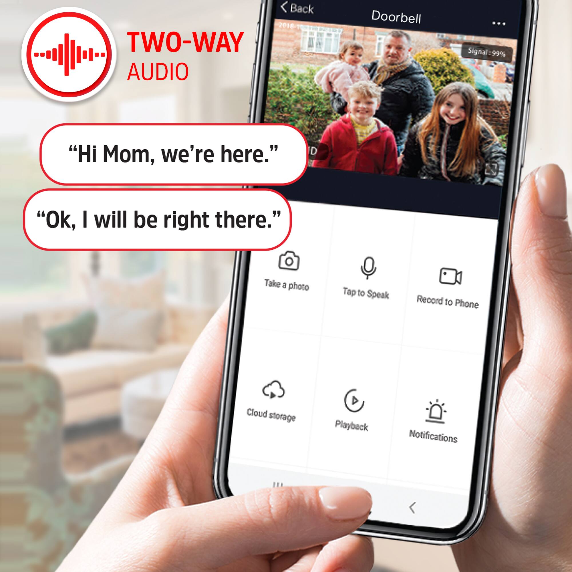 Back 2018 TWO-WAY AUDIO Doorbell

Signal 99%

"Hi Mom, we're here."

"Ok, I will be right there."

Take a photo

Tap to Speak

Record to Phone

Cloud storage

Playback

Notifications