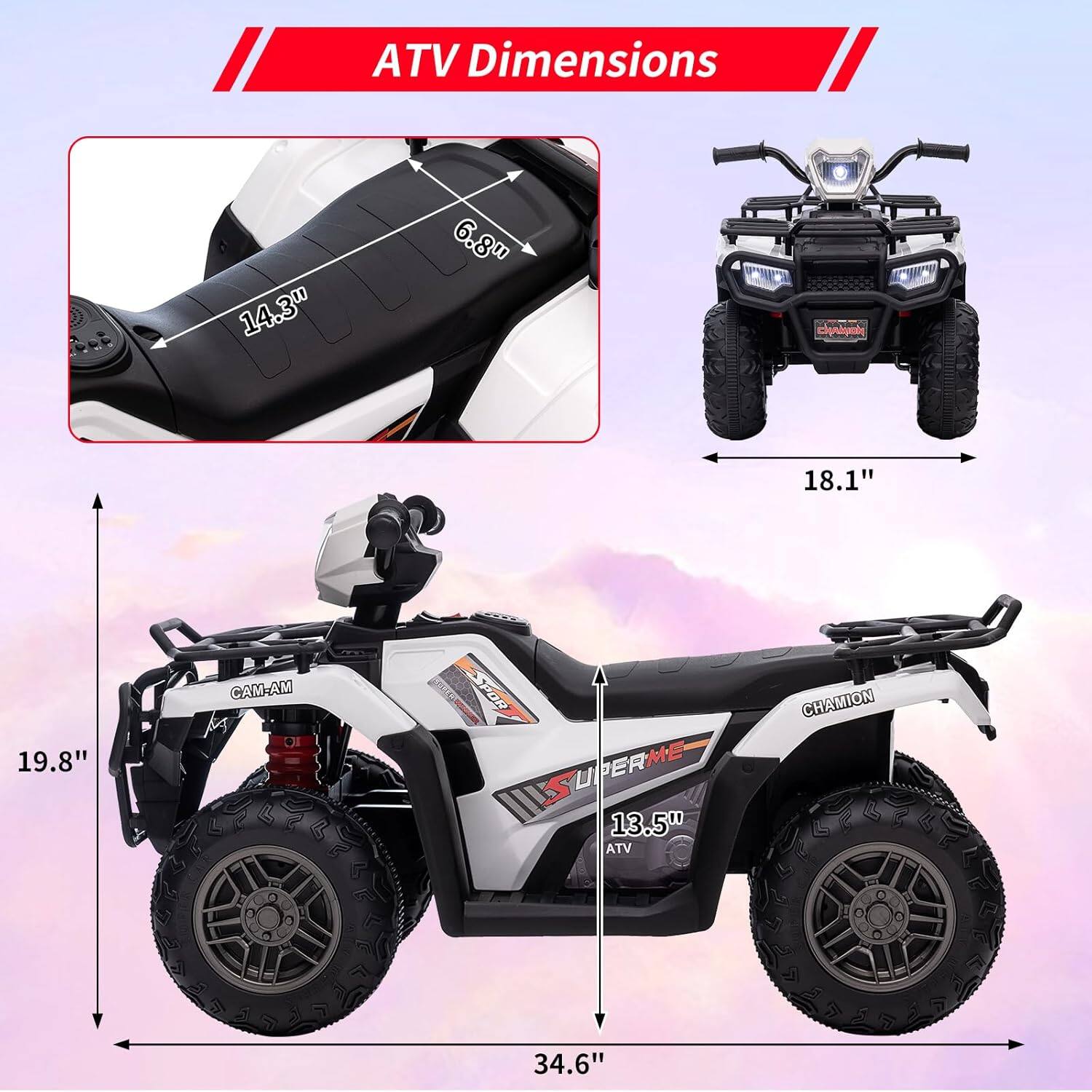 ATV Dimensions

- 14.3" (Width)
- 6.8" (Height)
- 18.1" (Front Width)
- 19.8" (Height)
- 13.5" (Seat Height)
- 34.6" (Length)