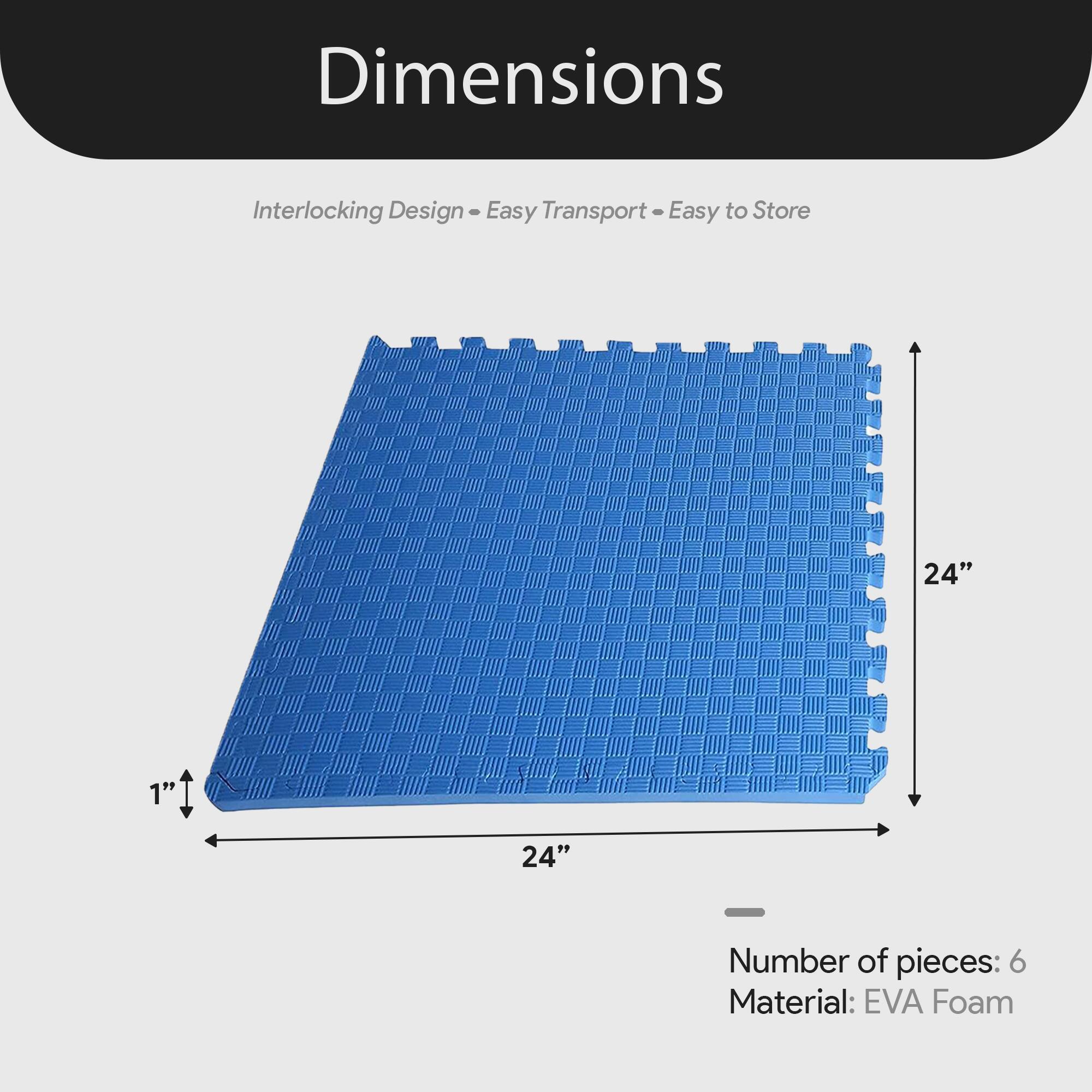 Dimensions  
Interlocking Design - Easy Transport - Easy to Store  

24" x 24" x 1"  

Number of pieces: 6  
Material: EVA Foam