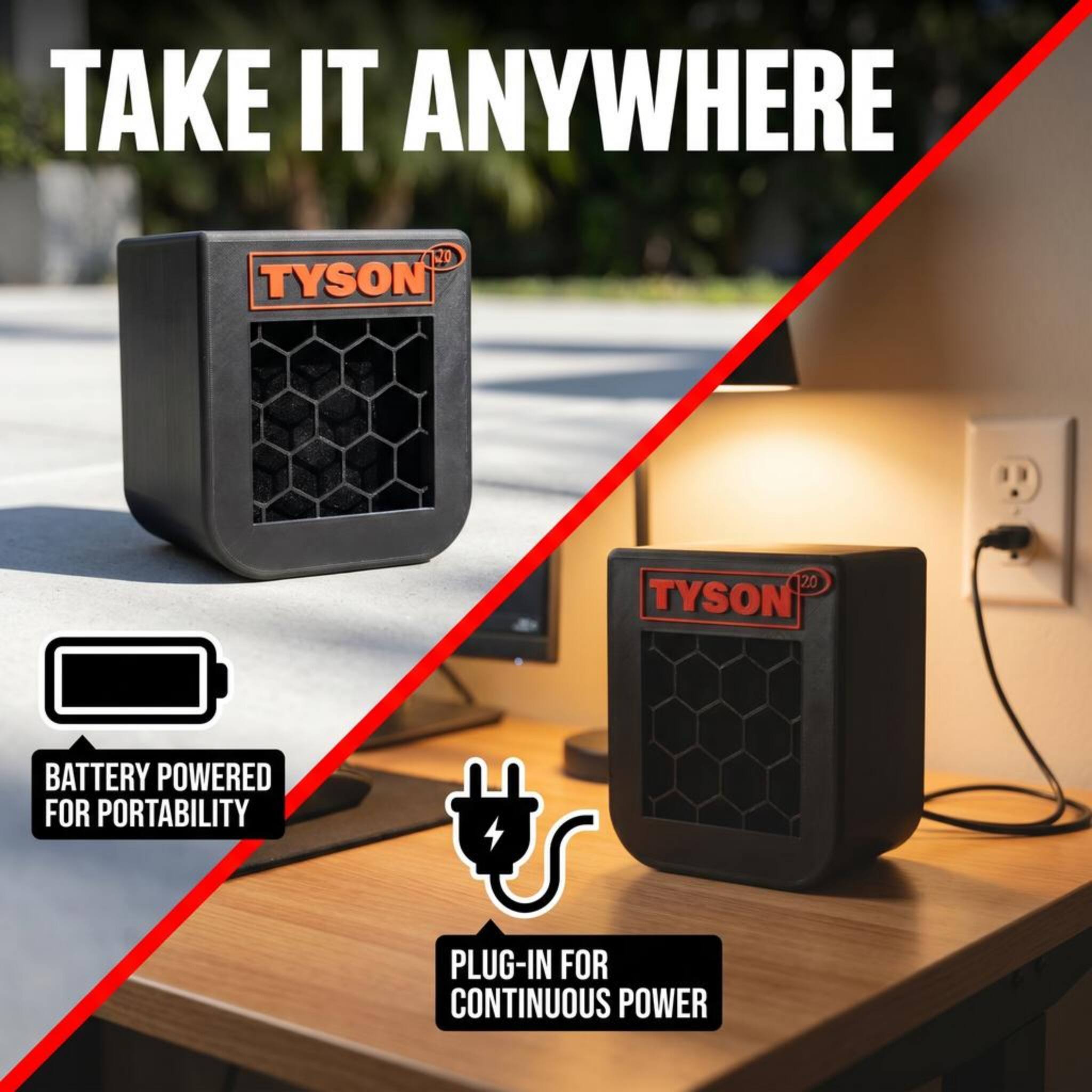 TAKE IT ANYWHERE

20 TYSON

BATTERY POWERED FOR PORTABILITY

PLUG-IN FOR CONTINUOUS POWER