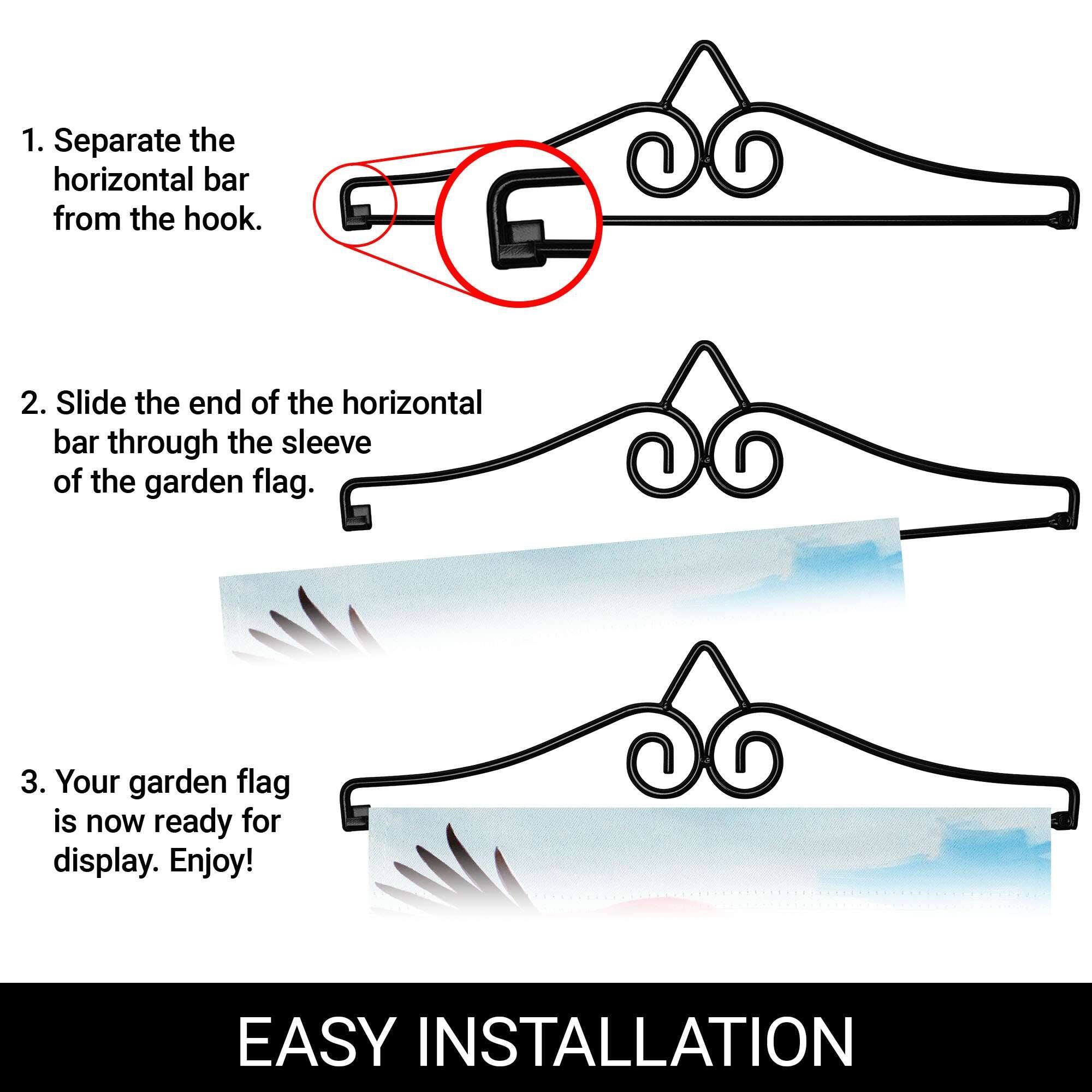 1. Separate the horizontal bar from the hook.  
2. Slide the end of the horizontal bar through the sleeve of the garden flag.  
3. Your garden flag is now ready for display. Enjoy!  

EASY INSTALLATION