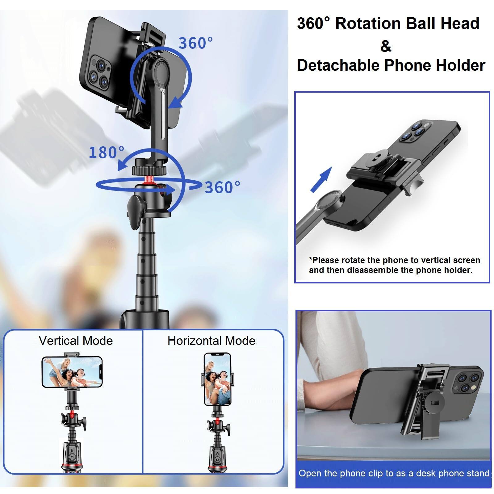 360° Rotation Ball Head & Detachable Phone Holder

*Please rotate the phone to vertical screen and then disassemble the phone holder.

Vertical Mode

Horizontal Mode

Open the phone clip to as a desk phone stand