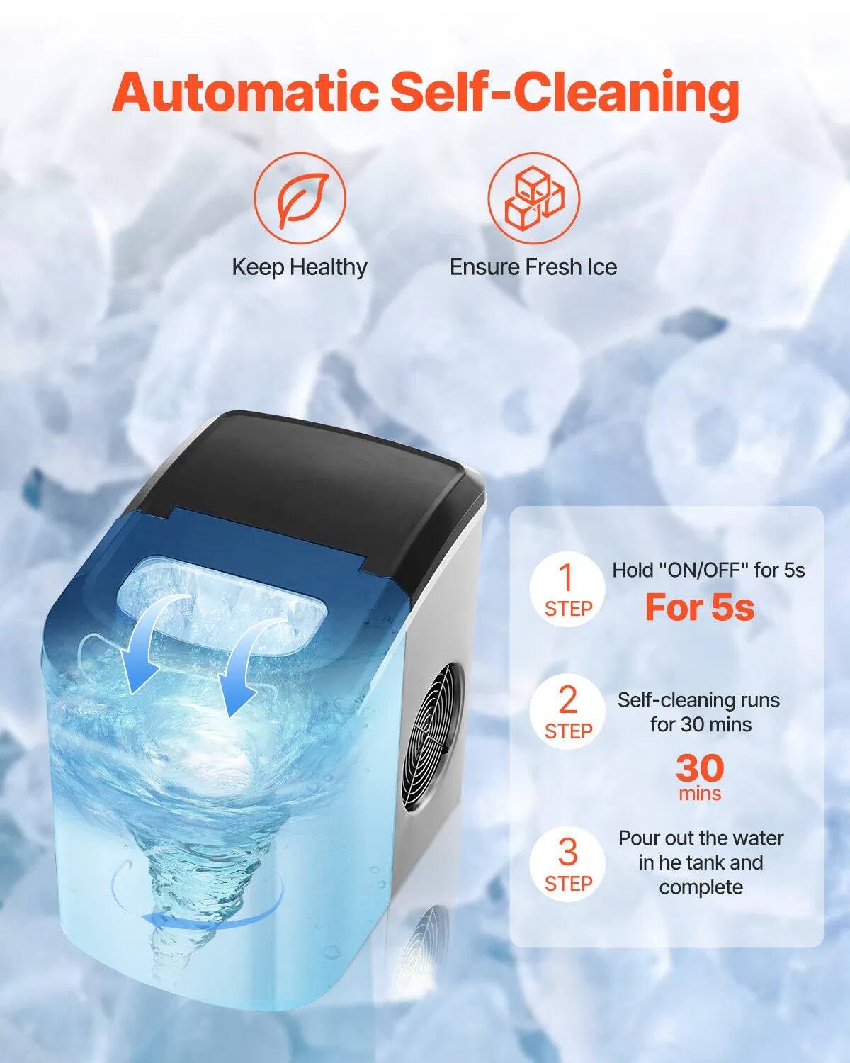 Automatic Self-Cleaning  
Keep Healthy  
Ensure Fresh Ice  

1. Hold "ON/OFF" for 5s  
   For 5s  

2. Self-cleaning runs  
   for 30 mins  

3. Pour out the water in the tank and complete
