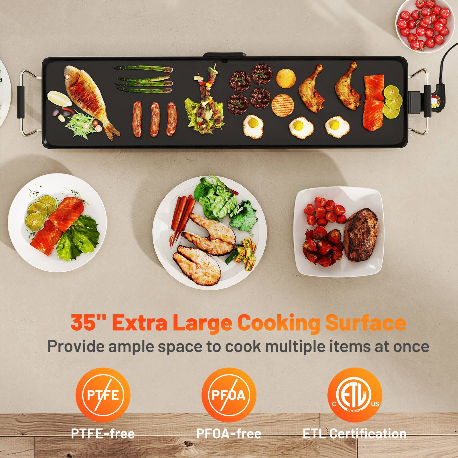 35" Extra Large Cooking Surface
Provide ample space to cook multiple items at once
PTFE-free
PFOA-free
ETL Certification