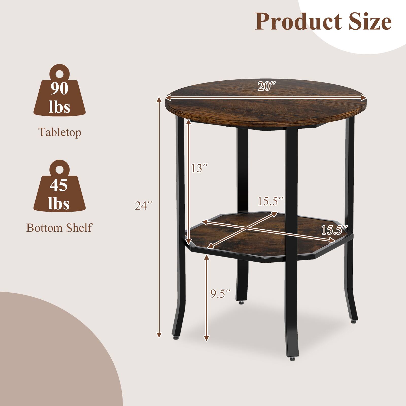 Product Size  
Tabletop: 90 lbs, 20" diameter  
Bottom Shelf: 45 lbs, 24" x 13" x 15.5"  
Bottom Shelf Dimensions: 15.5" x 9.5"