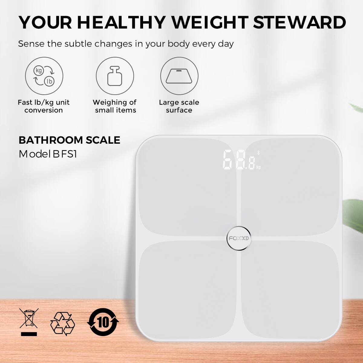 YOUR HEALTHY WEIGHT STEWARD  
Sense the subtle changes in your body every day  

Fast lb/kg unit conversion  
Weighing of small items  
Large-scale surface  

BATHROOM SCALE  
Model B FS1  

68.8 kg  

FOXXD  

10